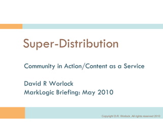 Super-Distribution Community in Action/Content as a Service David R Worlock MarkLogic Briefing: May 2010 Copyright D.R. Worlock. All rights reserved 2010 