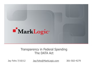 Transparency in Federal Spending
                              The DATA Act

Jay Fohs 7/10/12                                       Jay.Fohs@MarkLogic.com   301-502-4279
    Slide 1   Copyright © 2012 MarkLogic® Corporation. All rights reserved.
 