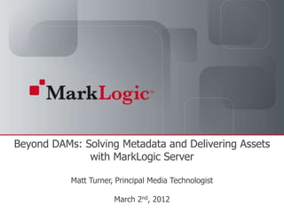 Beyond DAMs: Solving Metadata and Delivering Assets
              with MarkLogic Server

                                 Matt Turner, Principal Media Technologist

   Slide 1   Copyright © 2011   MarkLogic®
                                                                      March 2nd, 2012
                                             Corporation. All rights reserved.
 