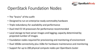 OpenStack Foundation Nodes
• The “brains” of the outfit
• Designed to run on enterprise ready commodity hardware
• Triple redundancy for availability and performance
• Dual Intel E5 V4 processors for performance recommended
• Local storage to host server images and logging; capacity determined by
projected number of images
• Foundation nodes required for provisioning and monitoring of environment
• Dual 10GBe connectivity plus 1GBe for hardware maintenance and monitoring
• Support for up to 200 physical compute nodes per OpenStack cluster
 