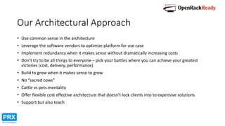 Our Architectural Approach
• Use common sense in the architecture
• Leverage the software vendors to optimize platform for use case
• Implement redundancy when it makes sense without dramatically increasing costs
• Don’t try to be all things to everyone – pick your battles where you can achieve your greatest
victories (cost, delivery, performance)
• Build to grow when it makes sense to grow
• No “sacred cows”
• Cattle vs pets mentality
• Offer flexible cost effective architecture that doesn’t lock clients into to expensive solutions
• Support but also teach
 