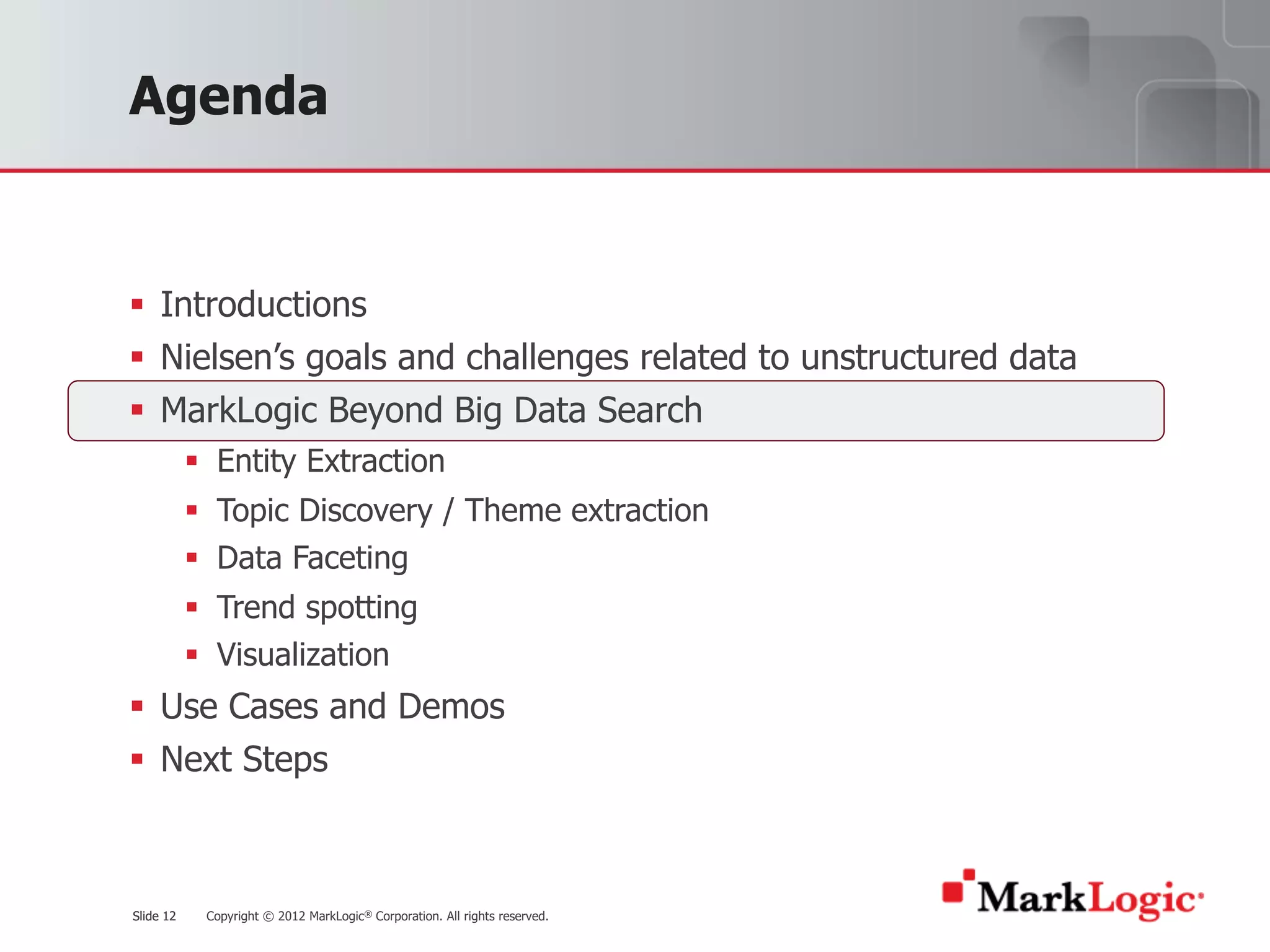 Slide 12 Copyright © 2012 MarkLogic® Corporation. All rights reserved.Slide 12
Agenda
§ Introductions
§ Nielsen’s goals and challenges related to unstructured data
§ MarkLogic Beyond Big Data Search
§ Entity Extraction
§ Topic Discovery / Theme extraction
§ Data Faceting
§ Trend spotting
§ Visualization
§ Use Cases and Demos
§ Next Steps
 