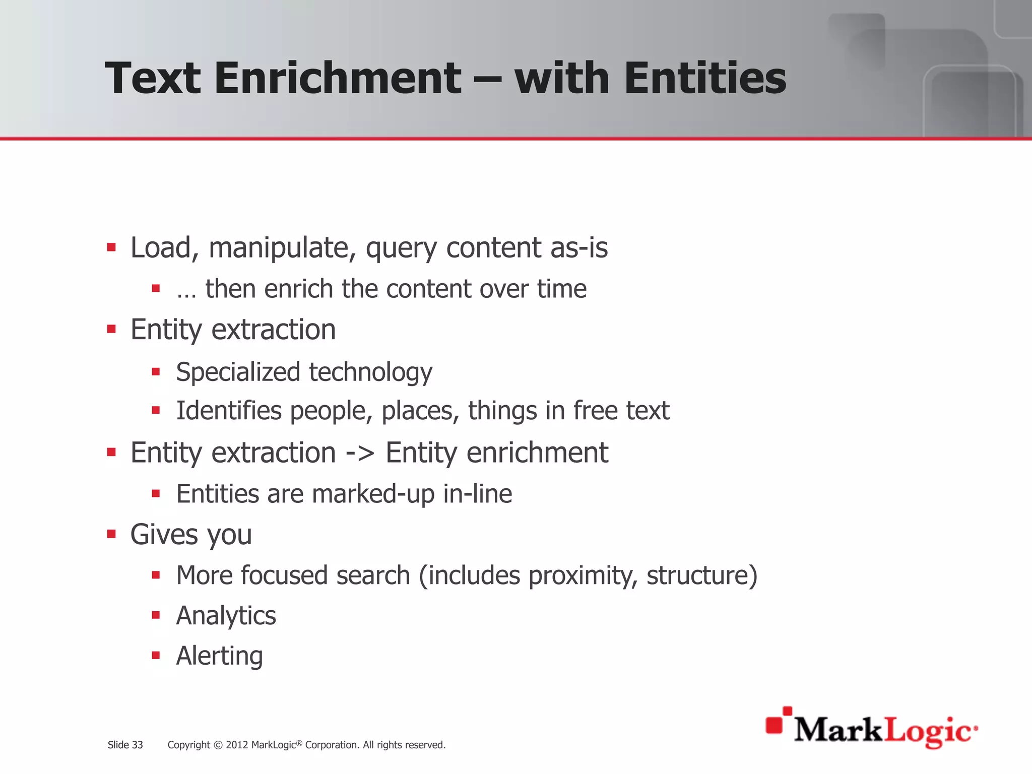 Slide 33 Copyright © 2012 MarkLogic® Corporation. All rights reserved.Slide 33
Text Enrichment – with Entities
§ Load, manipulate, query content as-is
§ … then enrich the content over time
§ Entity extraction
§ Specialized technology
§ Identifies people, places, things in free text
§ Entity extraction -> Entity enrichment
§ Entities are marked-up in-line
§ Gives you
§ More focused search (includes proximity, structure)
§ Analytics
§ Alerting
 