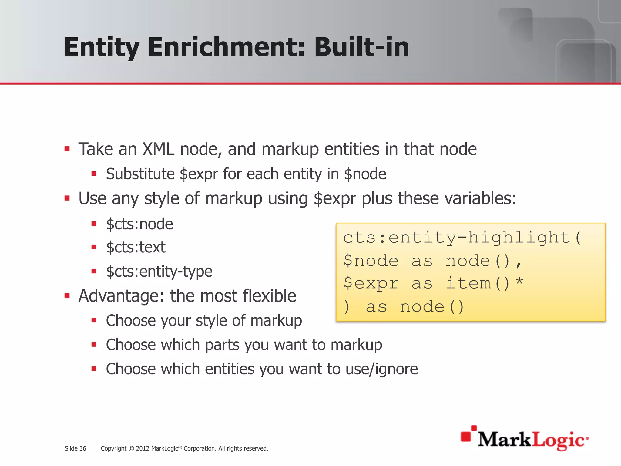 Slide 36 Copyright © 2012 MarkLogic® Corporation. All rights reserved.Slide 36
Entity Enrichment: Built-in
§ Take an XML node, and markup entities in that node
§ Substitute $expr for each entity in $node
§ Use any style of markup using $expr plus these variables:
§ $cts:node
§ $cts:text
§ $cts:entity-type
§ Advantage: the most flexible
§ Choose your style of markup
§ Choose which parts you want to markup
§ Choose which entities you want to use/ignore
cts:entity-highlight(
$node as node(),
$expr as item()*
) as node()
 
