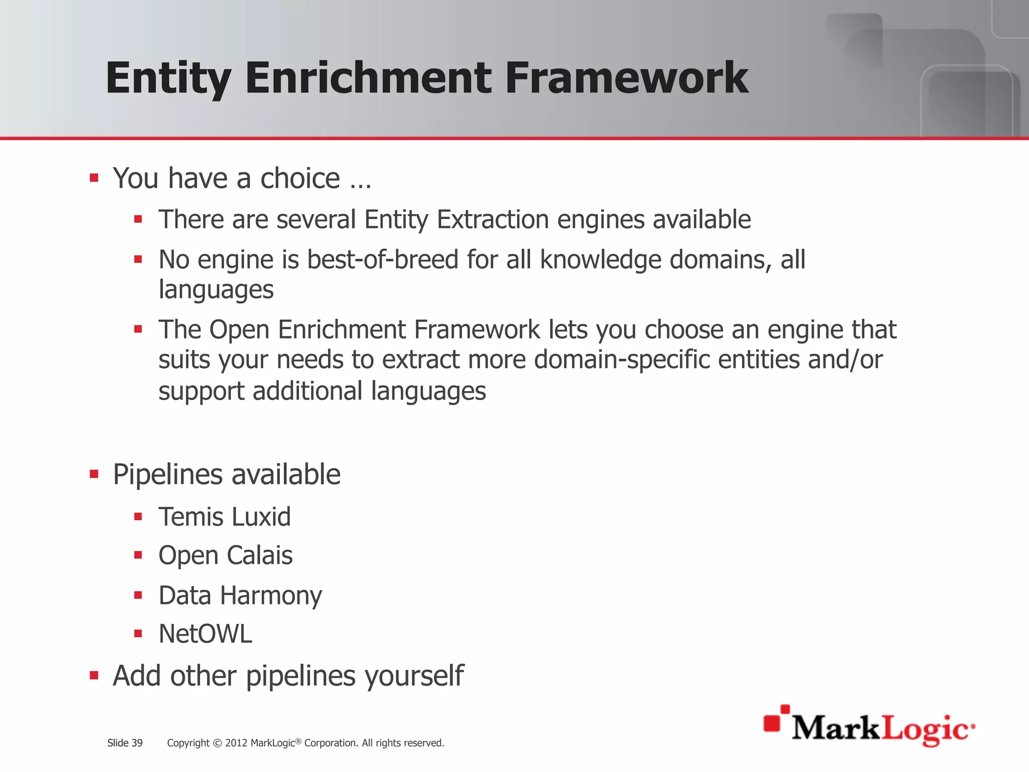 Slide 39 Copyright © 2012 MarkLogic® Corporation. All rights reserved.Slide 39
Entity Enrichment Framework
§ You have a choice …
§ There are several Entity Extraction engines available
§ No engine is best-of-breed for all knowledge domains, all
languages
§ The Open Enrichment Framework lets you choose an engine that
suits your needs to extract more domain-specific entities and/or
support additional languages
§ Pipelines available
§ Temis Luxid
§ Open Calais
§ Data Harmony
§ NetOWL
§ Add other pipelines yourself
 