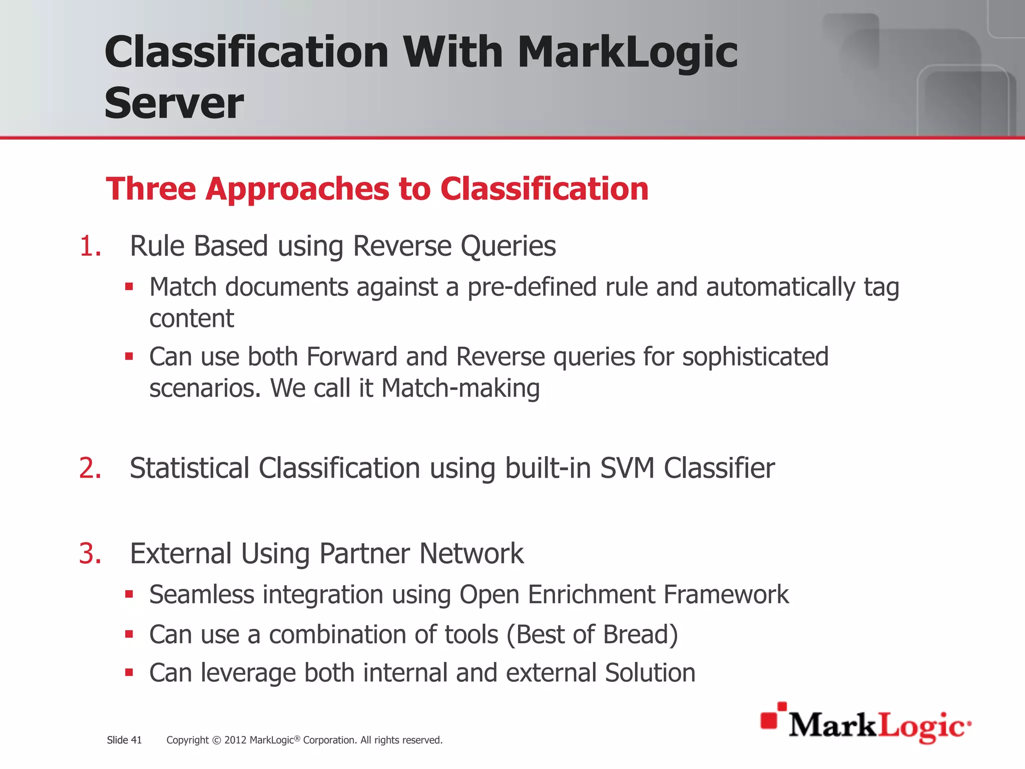 Slide 41 Copyright © 2012 MarkLogic® Corporation. All rights reserved.Slide 41
Classification With MarkLogic
Server
1. Rule Based using Reverse Queries
§ Match documents against a pre-defined rule and automatically tag
content
§ Can use both Forward and Reverse queries for sophisticated
scenarios. We call it Match-making
2. Statistical Classification using built-in SVM Classifier
3. External Using Partner Network
§ Seamless integration using Open Enrichment Framework
§ Can use a combination of tools (Best of Bread)
§ Can leverage both internal and external Solution
Three Approaches to Classification
 