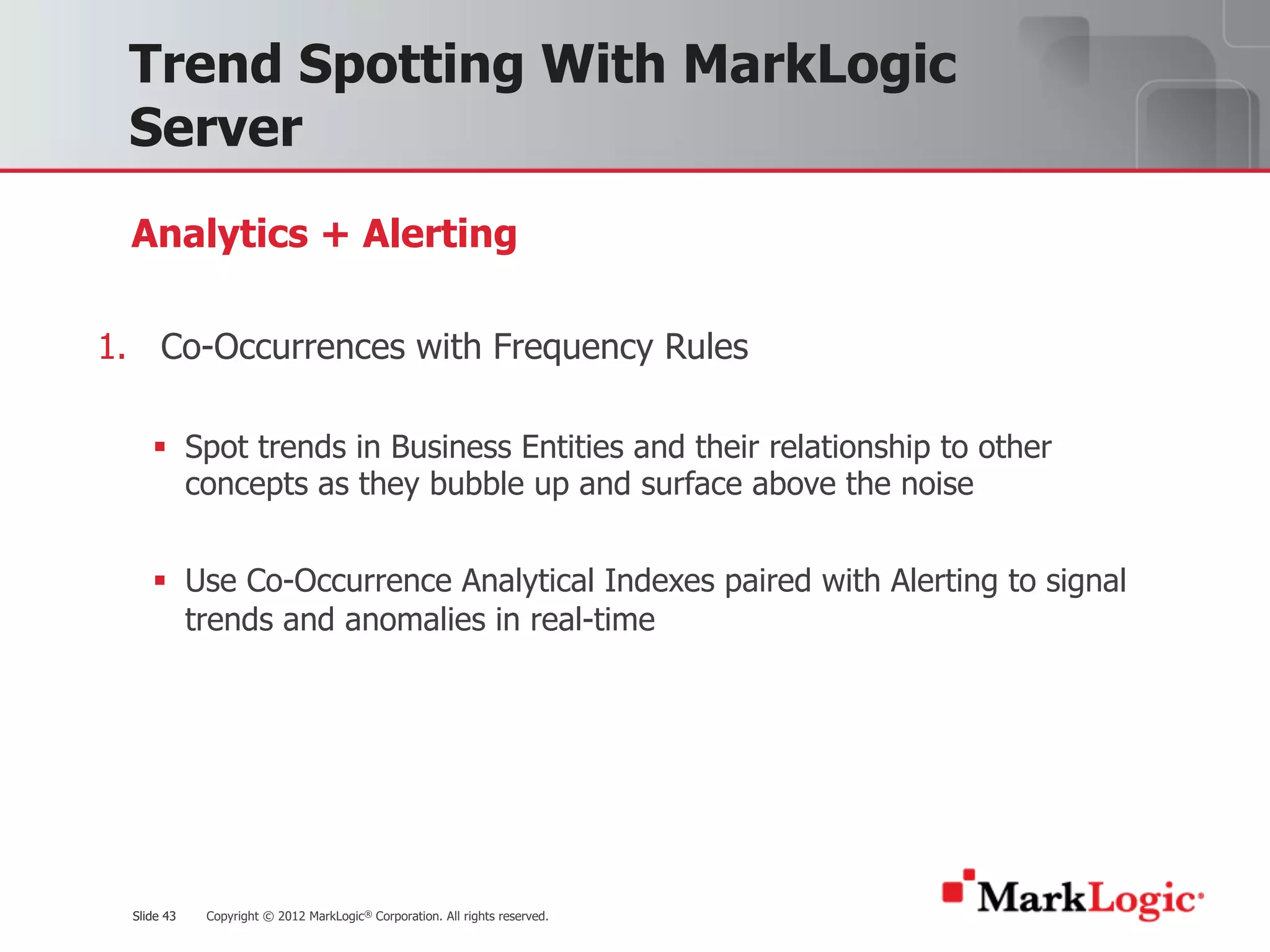 Slide 43 Copyright © 2012 MarkLogic® Corporation. All rights reserved.Slide 43
Trend Spotting With MarkLogic
Server
1. Co-Occurrences with Frequency Rules
§ Spot trends in Business Entities and their relationship to other
concepts as they bubble up and surface above the noise
§ Use Co-Occurrence Analytical Indexes paired with Alerting to signal
trends and anomalies in real-time
Analytics + Alerting
 