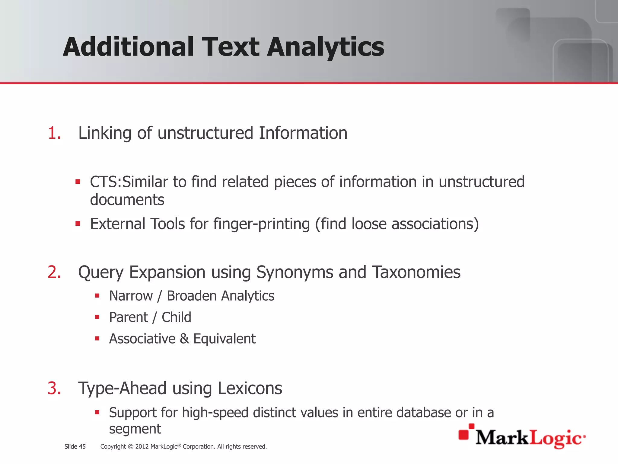 Slide 45 Copyright © 2012 MarkLogic® Corporation. All rights reserved.Slide 45
Additional Text Analytics
1. Linking of unstructured Information
§ CTS:Similar to find related pieces of information in unstructured
documents
§ External Tools for finger-printing (find loose associations)
2. Query Expansion using Synonyms and Taxonomies
§ Narrow / Broaden Analytics
§ Parent / Child
§ Associative & Equivalent
3. Type-Ahead using Lexicons
§ Support for high-speed distinct values in entire database or in a
segment
 
