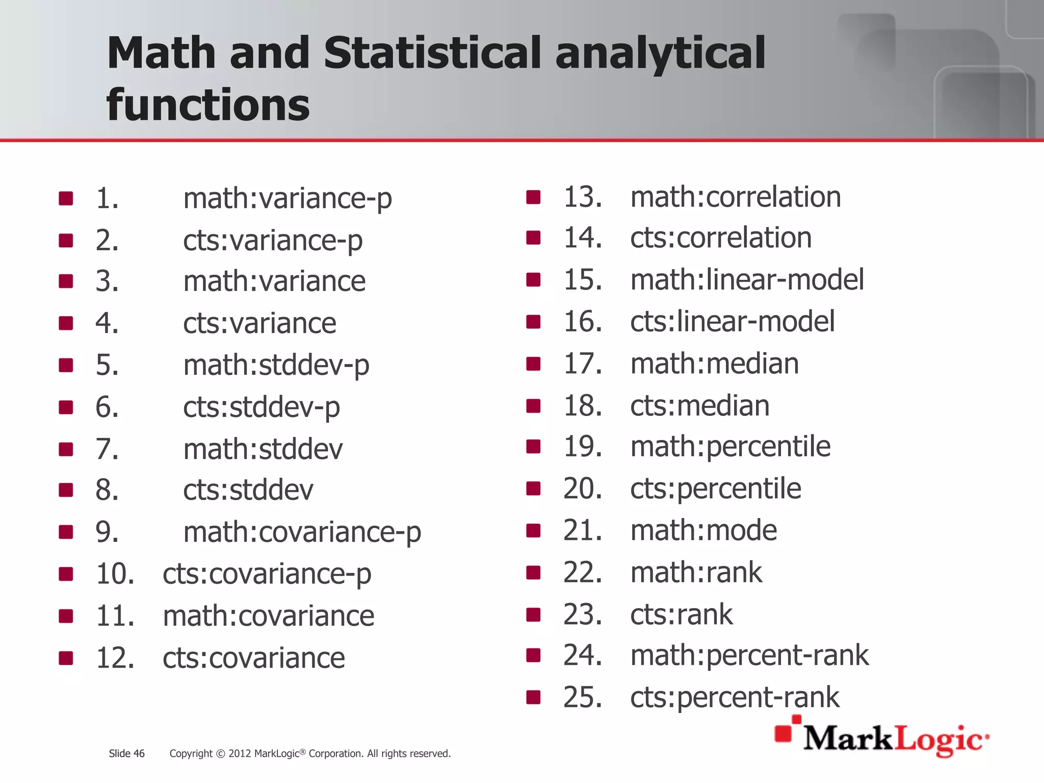 Slide 46 Copyright © 2012 MarkLogic® Corporation. All rights reserved.Slide 46
Math and Statistical analytical
functions
1. math:variance-p
2. cts:variance-p
3. math:variance
4. cts:variance
5. math:stddev-p
6. cts:stddev-p
7. math:stddev
8. cts:stddev
9. math:covariance-p
10. cts:covariance-p
11. math:covariance
12. cts:covariance
13. math:correlation
14. cts:correlation
15. math:linear-model
16. cts:linear-model
17. math:median
18. cts:median
19. math:percentile
20. cts:percentile
21. math:mode
22. math:rank
23. cts:rank
24. math:percent-rank
25. cts:percent-rank
 