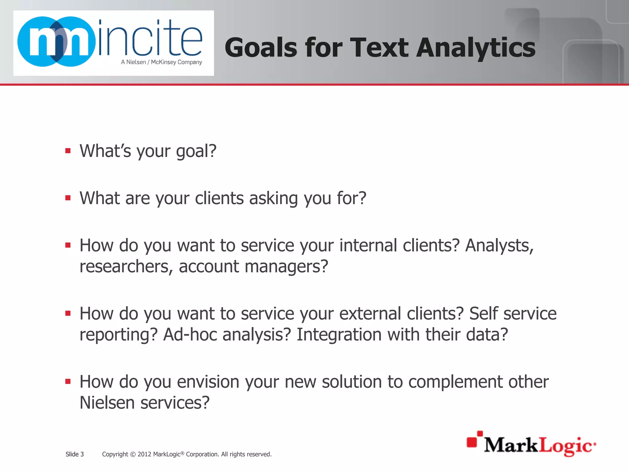 Slide 3 Copyright © 2012 MarkLogic® Corporation. All rights reserved.Slide 3
Goals for Text Analytics
§ What’s your goal?
§ What are your clients asking you for?
§ How do you want to service your internal clients? Analysts,
researchers, account managers?
§ How do you want to service your external clients? Self service
reporting? Ad-hoc analysis? Integration with their data?
§ How do you envision your new solution to complement other
Nielsen services?
 