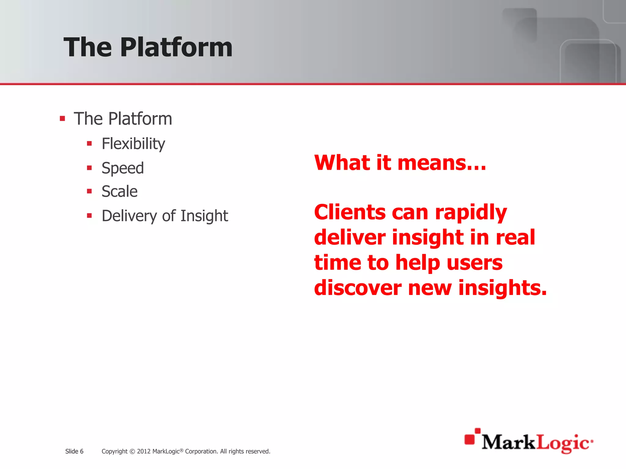 Slide 6 Copyright © 2012 MarkLogic® Corporation. All rights reserved.Slide 6
The Platform
§ The Platform
§ Flexibility
§ Speed
§ Scale
§ Delivery of Insight
What it means…
Clients can rapidly
deliver insight in real
time to help users
discover new insights.
 