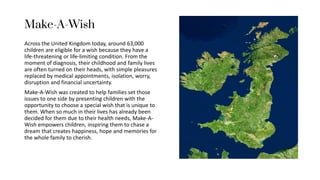 Make-A-Wish
Across the United Kingdom today, around 63,000
children are eligible for a wish because they have a
life-threatening or life-limiting condition. From the
moment of diagnosis, their childhood and family lives
are often turned on their heads, with simple pleasures
replaced by medical appointments, isolation, worry,
disruption and financial uncertainty.
Make-A-Wish was created to help families set those
issues to one side by presenting children with the
opportunity to choose a special wish that is unique to
them. When so much in their lives has already been
decided for them due to their health needs, Make-A-
Wish empowers children, inspiring them to chase a
dream that creates happiness, hope and memories for
the whole family to cherish.
 