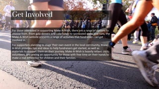 Get Involved
For those interested in supporting Make-A-Wish, there are a range of options to
choose from. From gala dinners and cake bakes to sponsored walks and runs, the
Make-A-Wish website presents a range of activities that fundraisers can get
involved in.
For supporters planning to stage their own event in the local community, Make-
A-Wish provides tips and ideas to help fundraisers get started, as well as
materials to support them on their journey. Make-A-Wish is heavily reliant on its
volunteers, presenting an opportunity for those with free time on their hands to
make a real difference for children and their families.
 