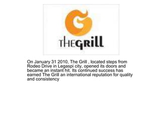 On January 31 2010, The Grill , located steps from
Rodeo Drive in Legaspi city, opened its doors and
became an instant hit. Its continued success has
earned The Grill an international reputation for quality
and consistency
 