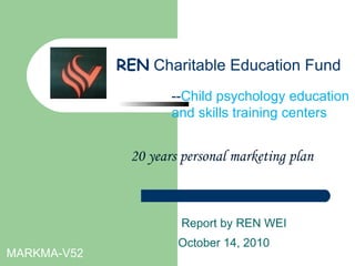 20 years personal marketing plan Report by REN WEI October 14, 2010   MARKMA-V52 -- Child psychology education and skills training centers REN   Charitable Education Fund 