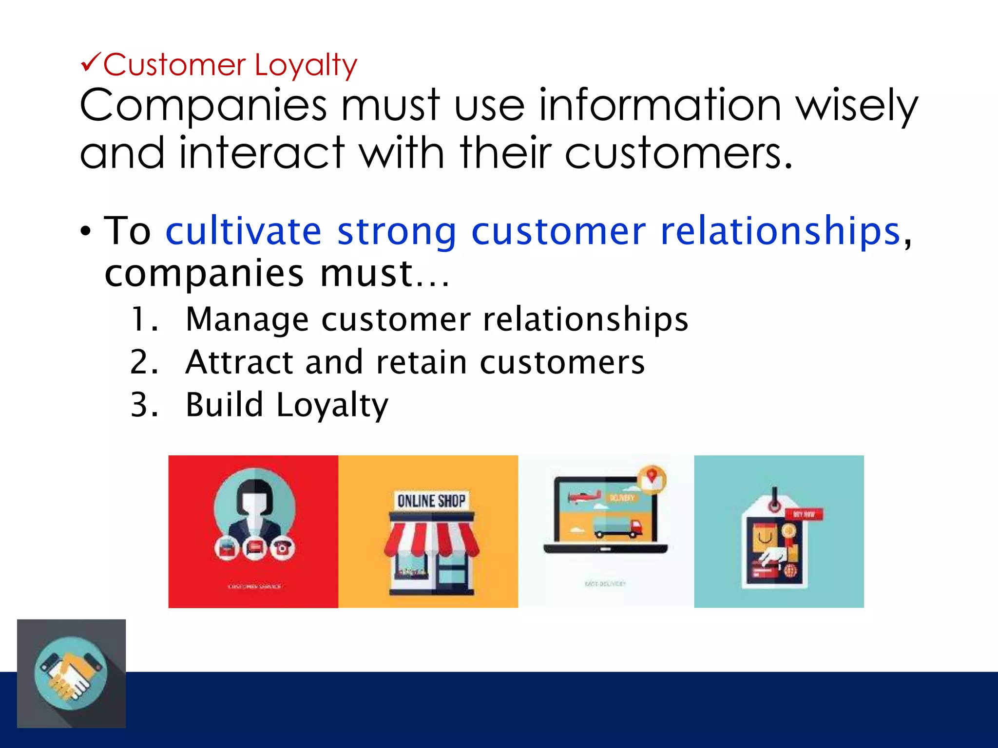 Customer Loyalty 
Companies must use information wisely 
and interact with their customers. 
• To cultivate strong customer relationships, 
companies must… 
1. Manage customer relationships 
2. Attract and retain customers 
3. Build Loyalty 
 