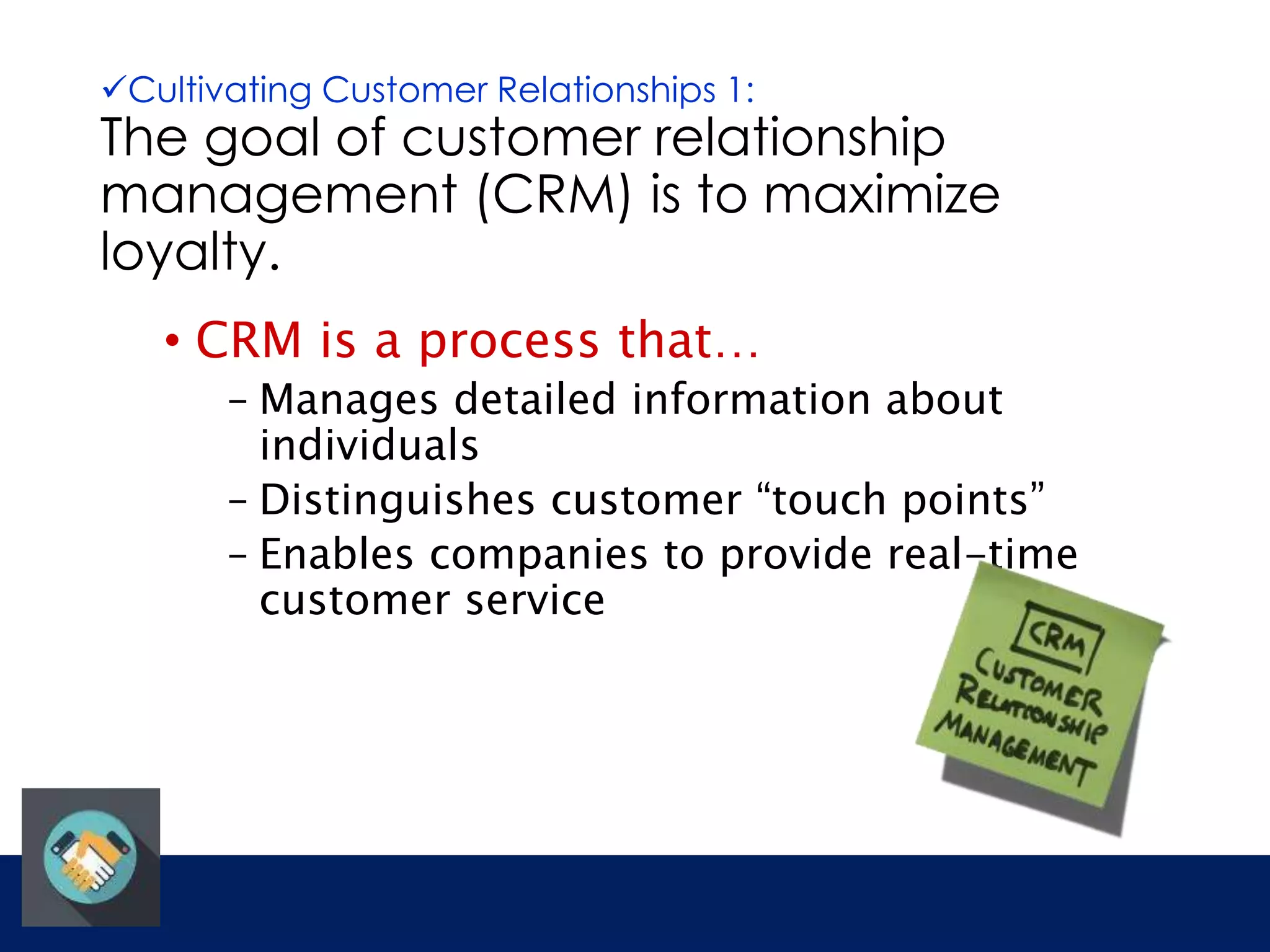 Cultivating Customer Relationships 1: 
The goal of customer relationship 
management (CRM) is to maximize 
loyalty. 
• CRM is a process that… 
– Manages detailed information about 
individuals 
– Distinguishes customer “touch points” 
– Enables companies to provide real-time 
customer service 
 