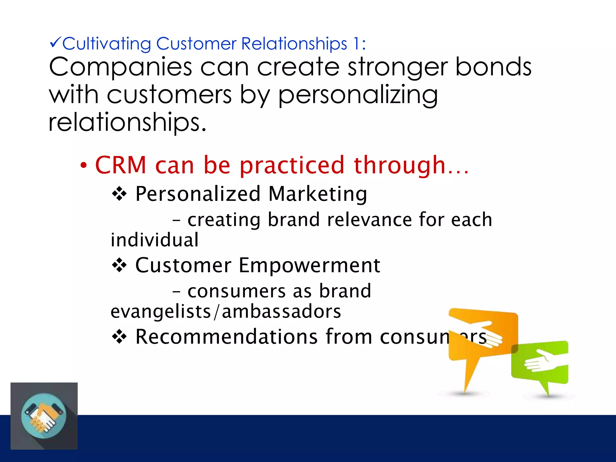 Cultivating Customer Relationships 1: 
Companies can create stronger bonds 
with customers by personalizing 
relationships. 
• CRM can be practiced through… 
 Personalized Marketing 
– creating brand relevance for each 
individual 
 Customer Empowerment 
– consumers as brand 
evangelists/ambassadors 
 Recommendations from consumers 
 