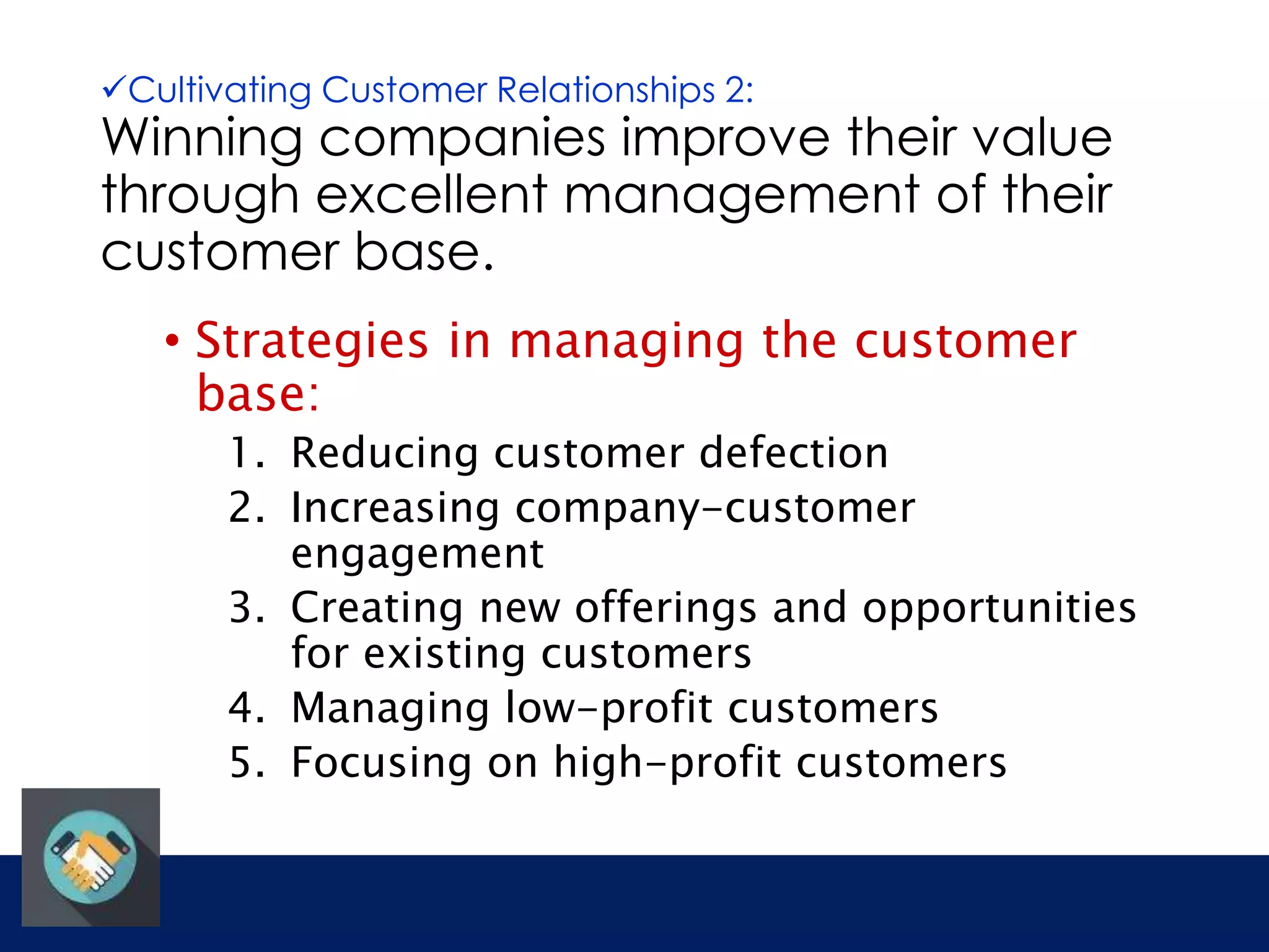 Cultivating Customer Relationships 2: 
Winning companies improve their value 
through excellent management of their 
customer base. 
• Strategies in managing the customer 
base: 
1. Reducing customer defection 
2. Increasing company-customer 
engagement 
3. Creating new offerings and opportunities 
for existing customers 
4. Managing low-profit customers 
5. Focusing on high-profit customers 
 