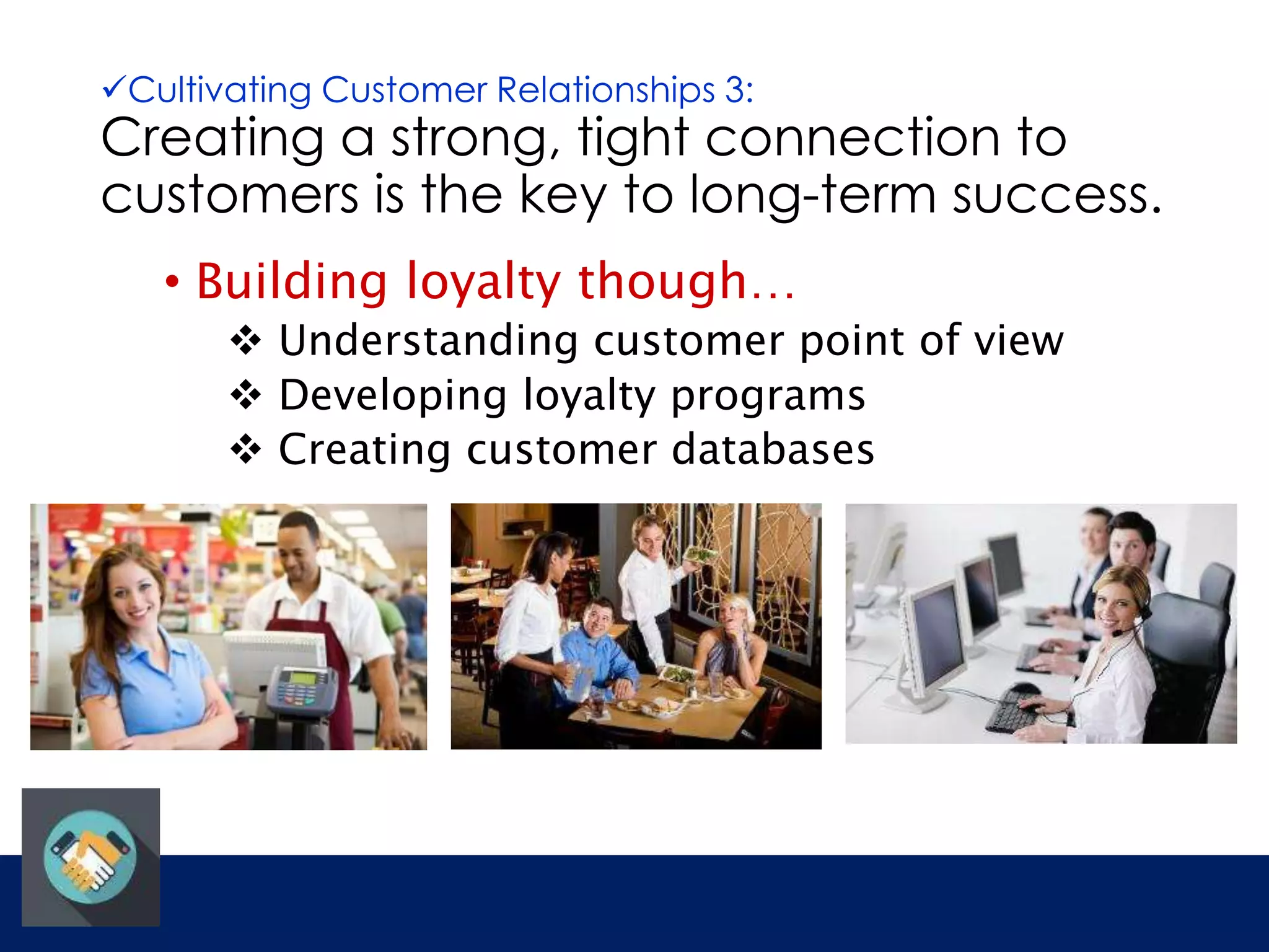 Cultivating Customer Relationships 3: 
Creating a strong, tight connection to 
customers is the key to long-term success. 
• Building loyalty though… 
 Understanding customer point of view 
 Developing loyalty programs 
 Creating customer databases 
 