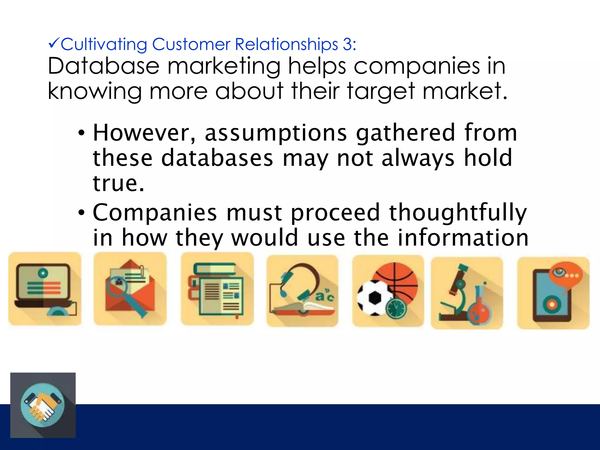 Cultivating Customer Relationships 3: 
Database marketing helps companies in 
knowing more about their target market. 
• However, assumptions gathered from 
these databases may not always hold 
true. 
• Companies must proceed thoughtfully 
in how they would use the information 
provided. 
 