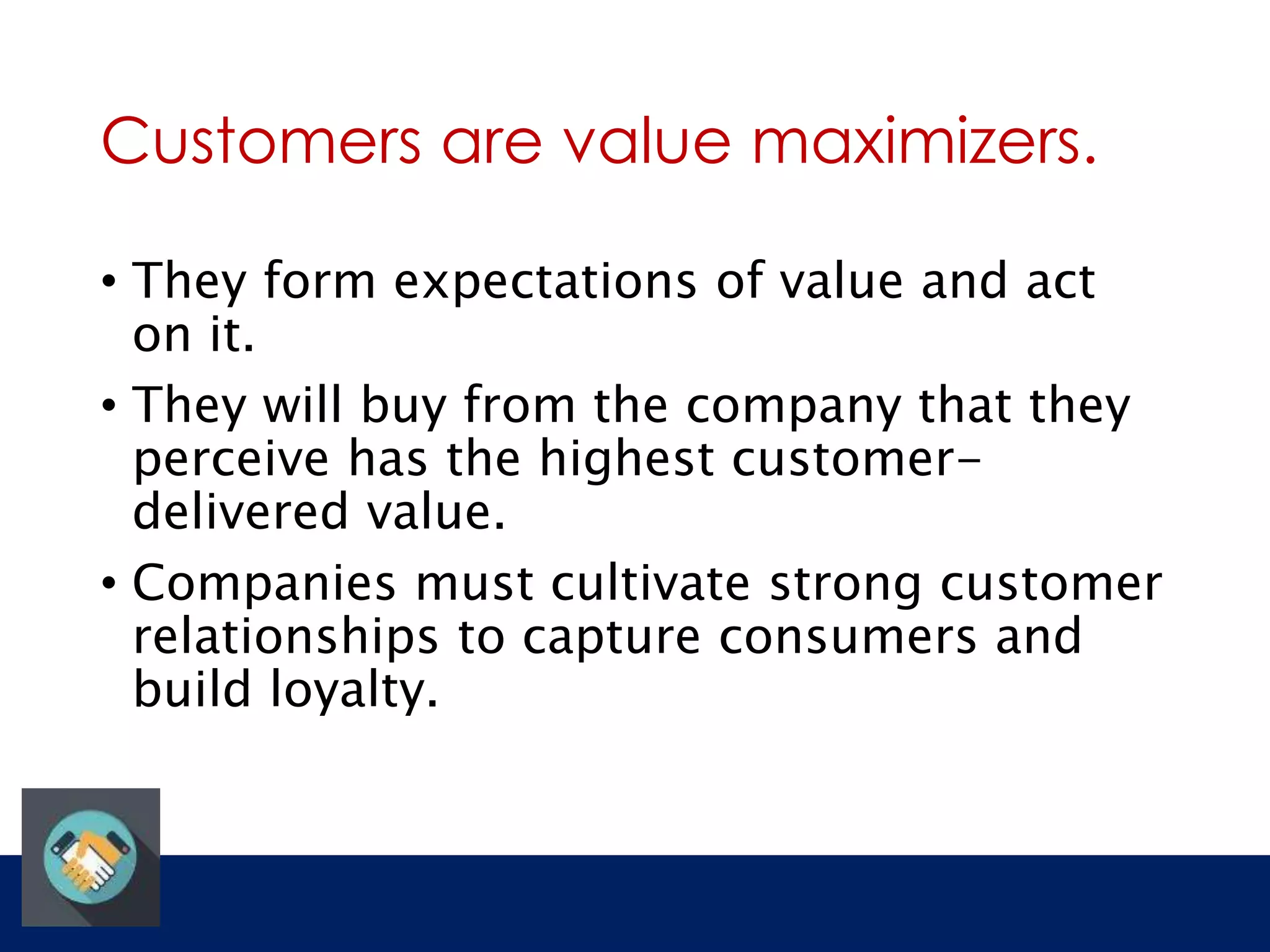 Customers are value maximizers. 
• They form expectations of value and act 
on it. 
• They will buy from the company that they 
perceive has the highest customer-delivered 
value. 
• Companies must cultivate strong customer 
relationships to capture consumers and 
build loyalty. 
 