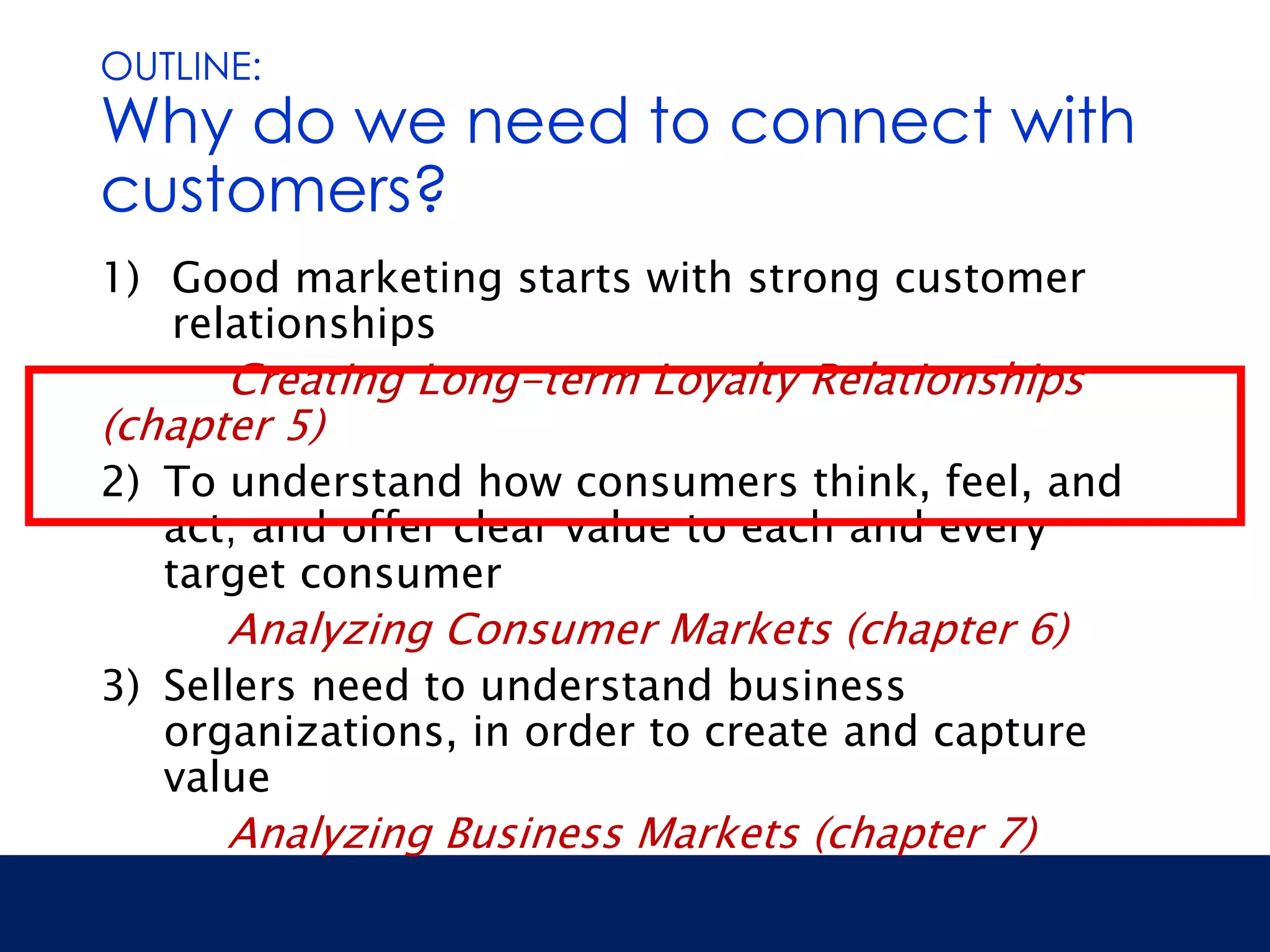 OUTLINE: 
Why do we need to connect with 
customers? 
1) Good marketing starts with strong customer 
relationships 
Creating Long-term Loyalty Relationships 
(chapter 5) 
2) To understand how consumers think, feel, and 
act; and offer clear value to each and every 
target consumer 
Analyzing Consumer Markets (chapter 6) 
3) Sellers need to understand business 
organizations, in order to create and capture 
value 
Analyzing Business Markets (chapter 7) 
 