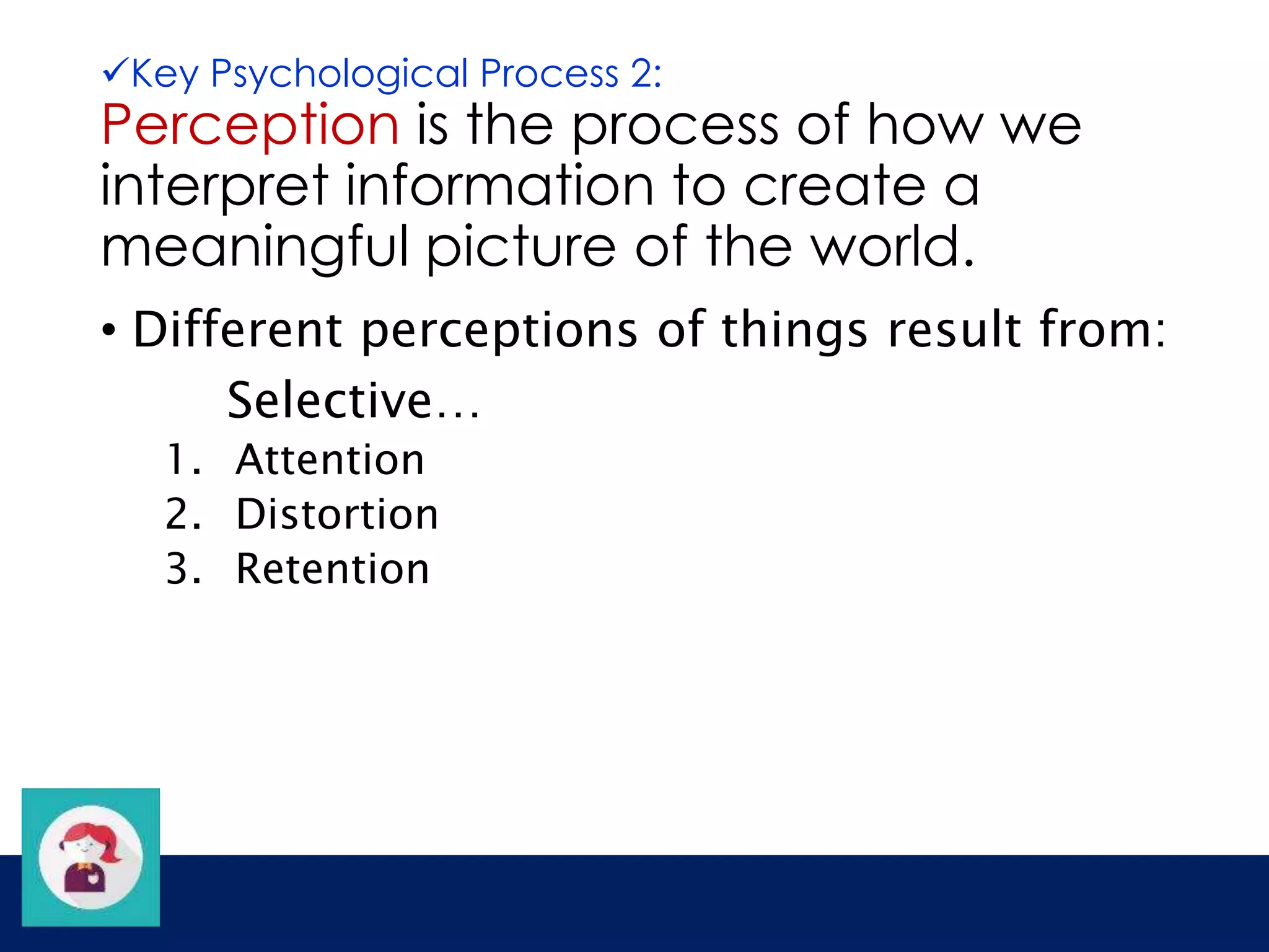 Key Psychological Process 2: 
Perception is the process of how we 
interpret information to create a 
meaningful picture of the world. 
• Different perceptions of things result from: 
Selective… 
1. Attention 
2. Distortion 
3. Retention 
 