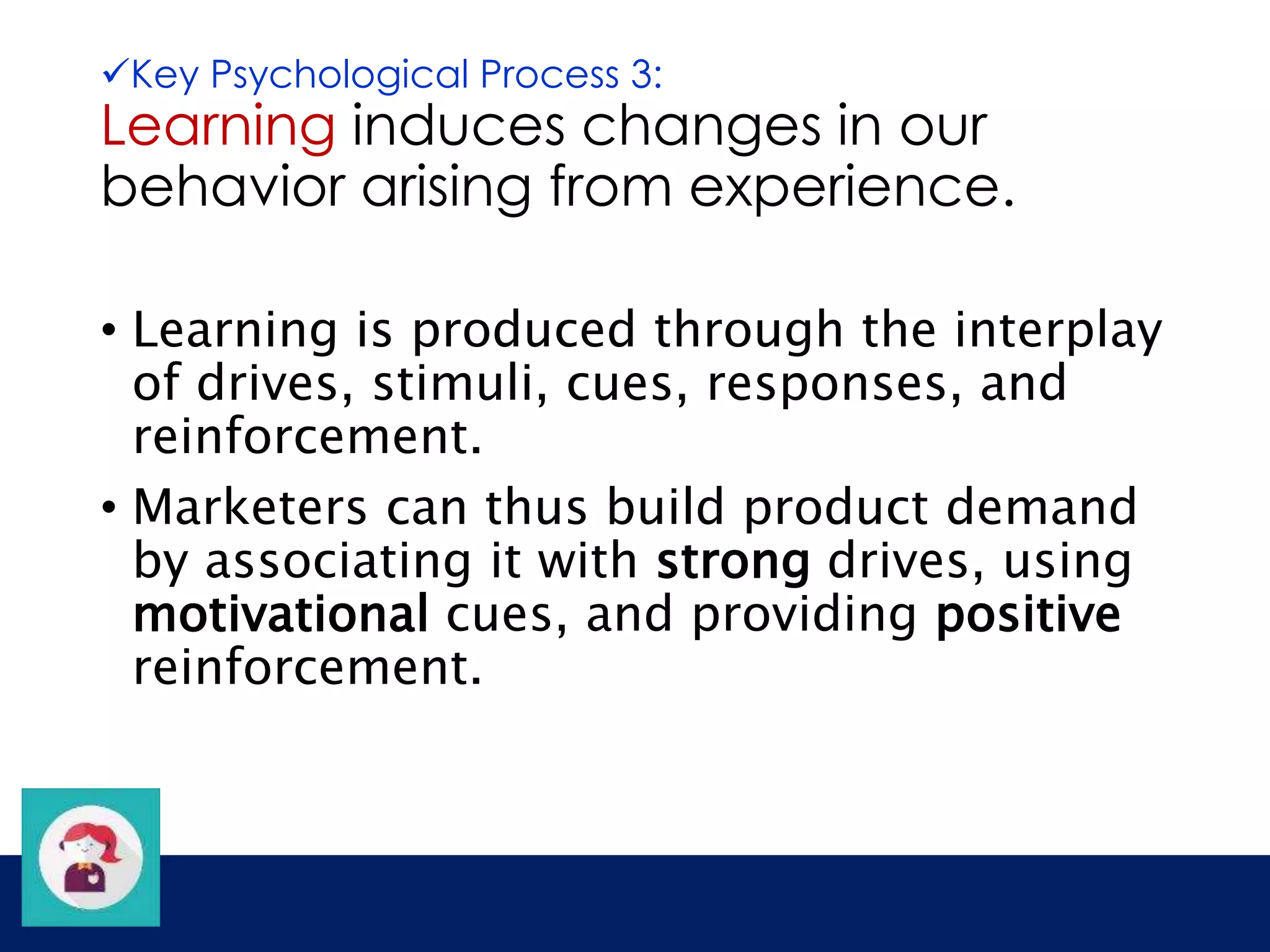 Key Psychological Process 3: 
Learning induces changes in our 
behavior arising from experience. 
• Learning is produced through the interplay 
of drives, stimuli, cues, responses, and 
reinforcement. 
• Marketers can thus build product demand 
by associating it with strong drives, using 
motivational cues, and providing positive 
reinforcement. 
 