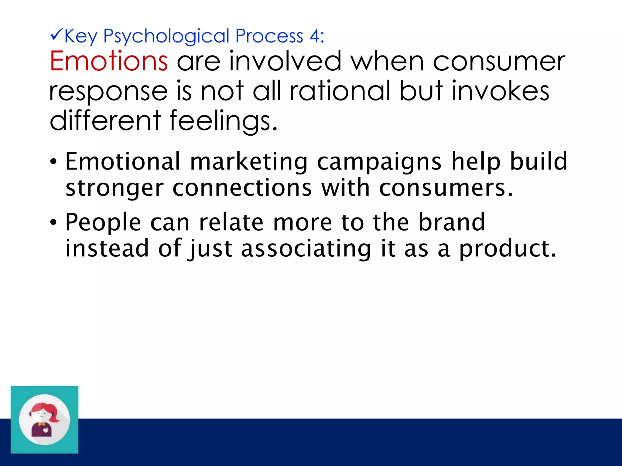 Key Psychological Process 4: 
Emotions are involved when consumer 
response is not all rational but invokes 
different feelings. 
• Emotional marketing campaigns help build 
stronger connections with consumers. 
• People can relate more to the brand 
instead of just associating it as a product. 
 