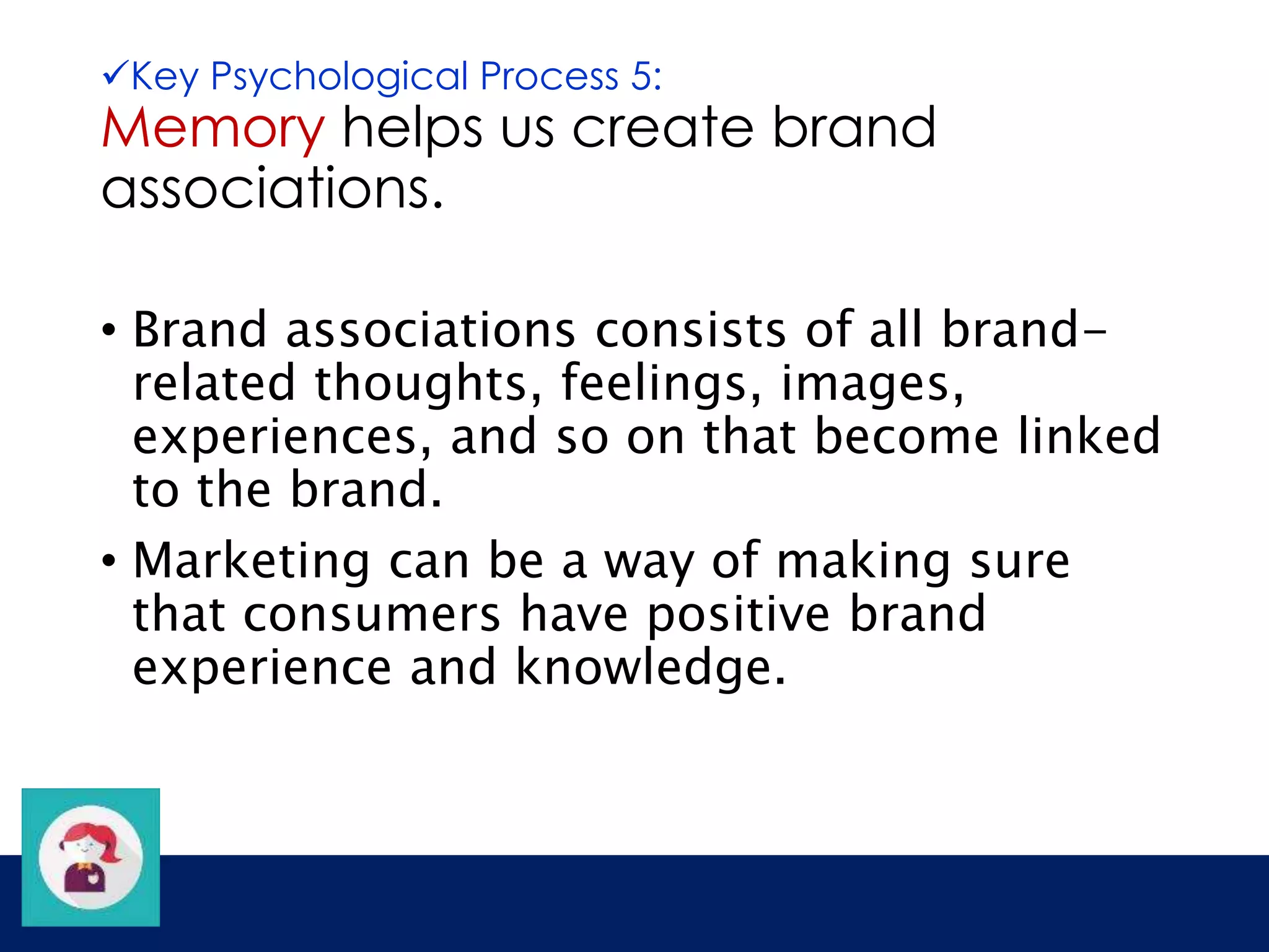 Key Psychological Process 5: 
Memory helps us create brand 
associations. 
• Brand associations consists of all brand-related 
thoughts, feelings, images, 
experiences, and so on that become linked 
to the brand. 
• Marketing can be a way of making sure 
that consumers have positive brand 
experience and knowledge. 
 