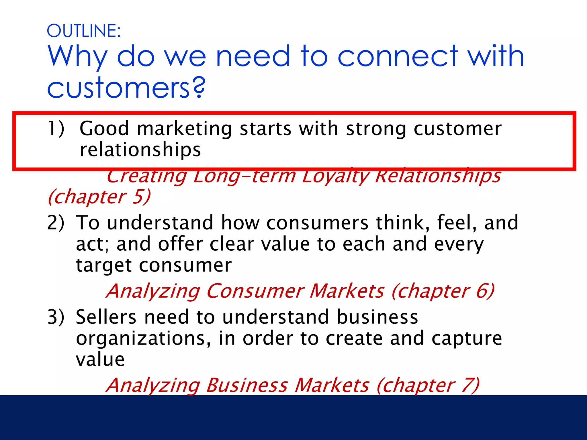 OUTLINE: 
Why do we need to connect with 
customers? 
1) Good marketing starts with strong customer 
relationships 
Creating Long-term Loyalty Relationships 
(chapter 5) 
2) To understand how consumers think, feel, and 
act; and offer clear value to each and every 
target consumer 
Analyzing Consumer Markets (chapter 6) 
3) Sellers need to understand business 
organizations, in order to create and capture 
value 
Analyzing Business Markets (chapter 7) 
 