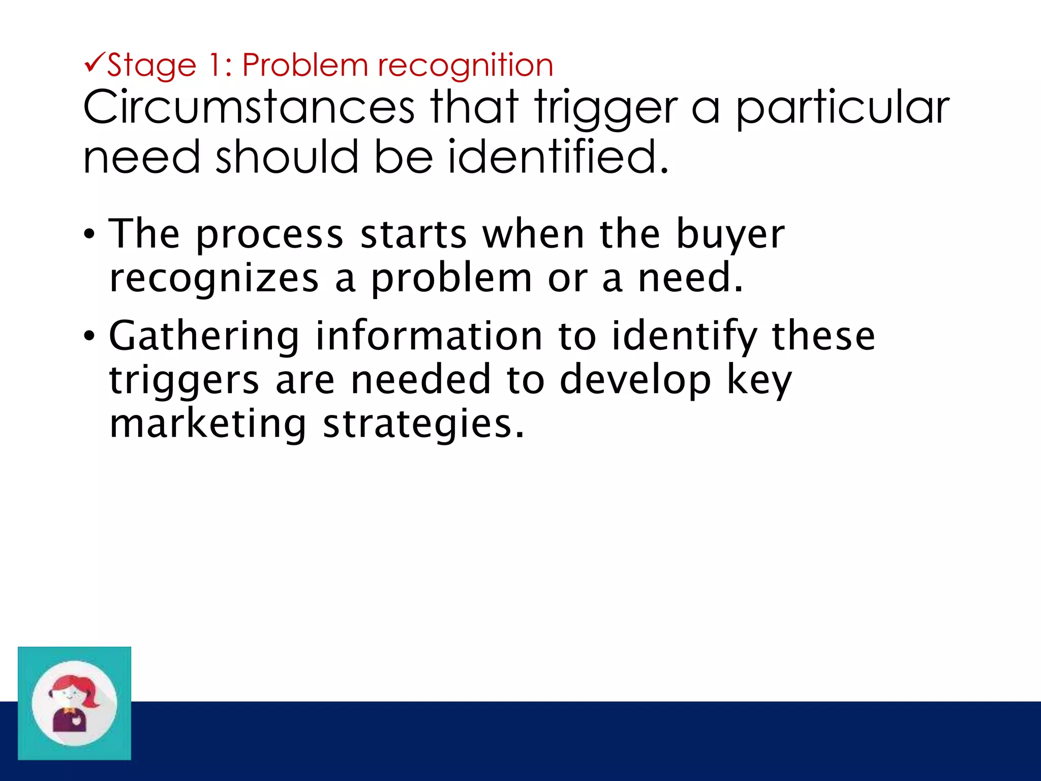 Stage 1: Problem recognition 
Circumstances that trigger a particular 
need should be identified. 
• The process starts when the buyer 
recognizes a problem or a need. 
• Gathering information to identify these 
triggers are needed to develop key 
marketing strategies. 
 