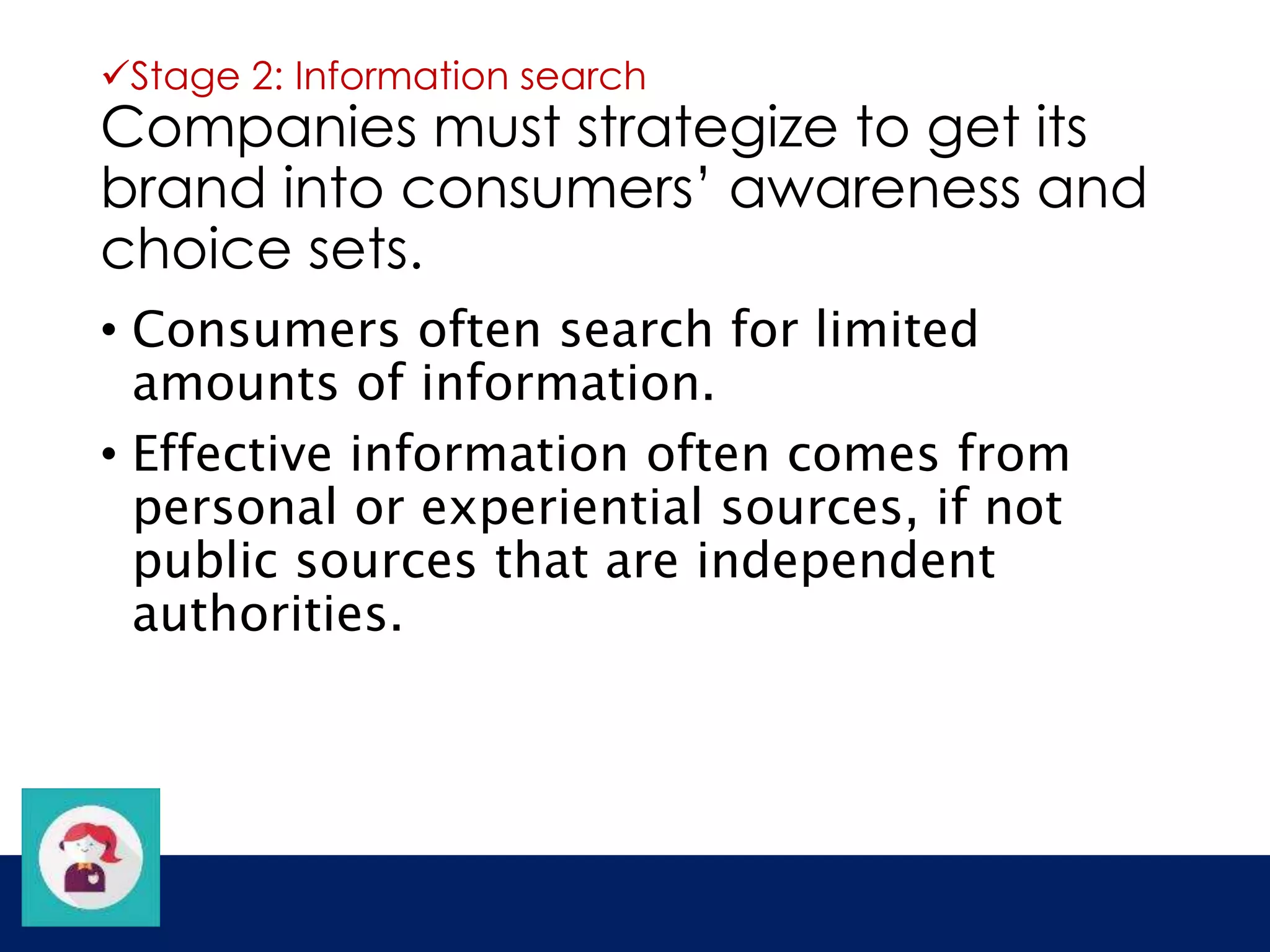 Stage 2: Information search 
Companies must strategize to get its 
brand into consumers’ awareness and 
choice sets. 
• Consumers often search for limited 
amounts of information. 
• Effective information often comes from 
personal or experiential sources, if not 
public sources that are independent 
authorities. 
 
