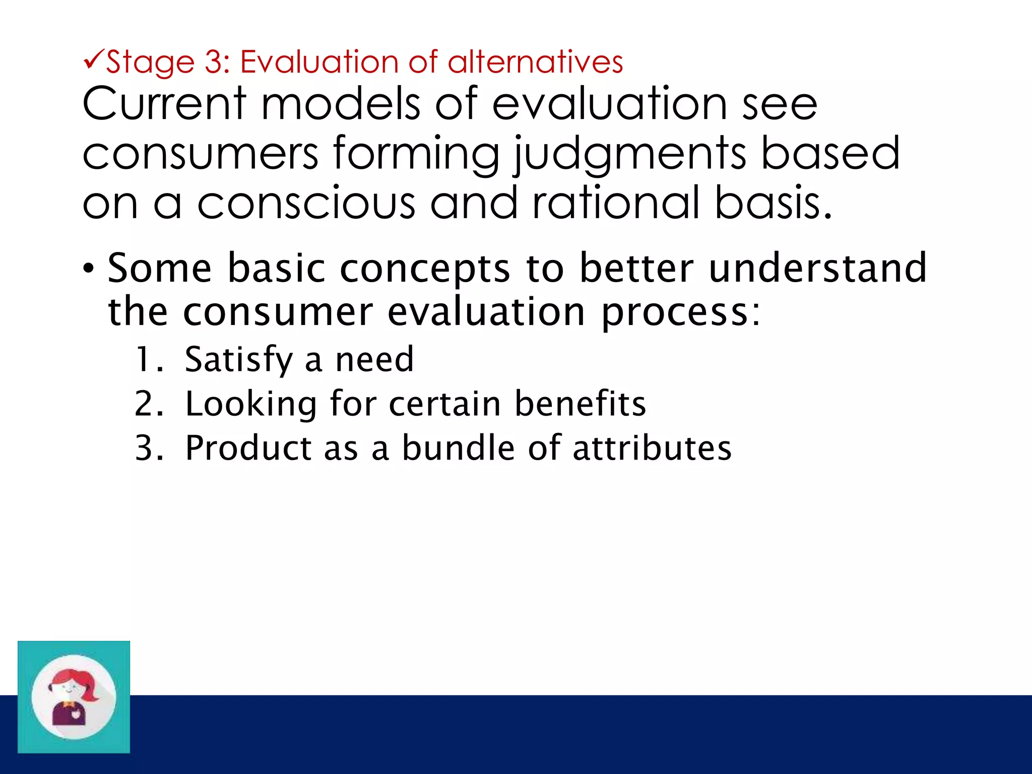 Stage 3: Evaluation of alternatives 
Current models of evaluation see 
consumers forming judgments based 
on a conscious and rational basis. 
• Some basic concepts to better understand 
the consumer evaluation process: 
1. Satisfy a need 
2. Looking for certain benefits 
3. Product as a bundle of attributes 
 