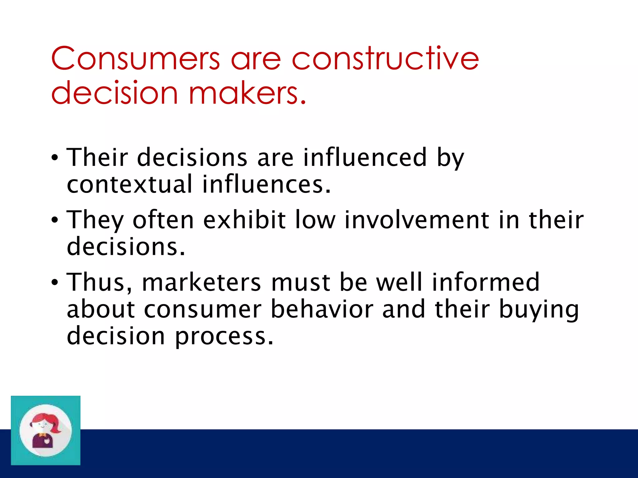 Consumers are constructive 
decision makers. 
• Their decisions are influenced by 
contextual influences. 
• They often exhibit low involvement in their 
decisions. 
• Thus, marketers must be well informed 
about consumer behavior and their buying 
decision process. 
 