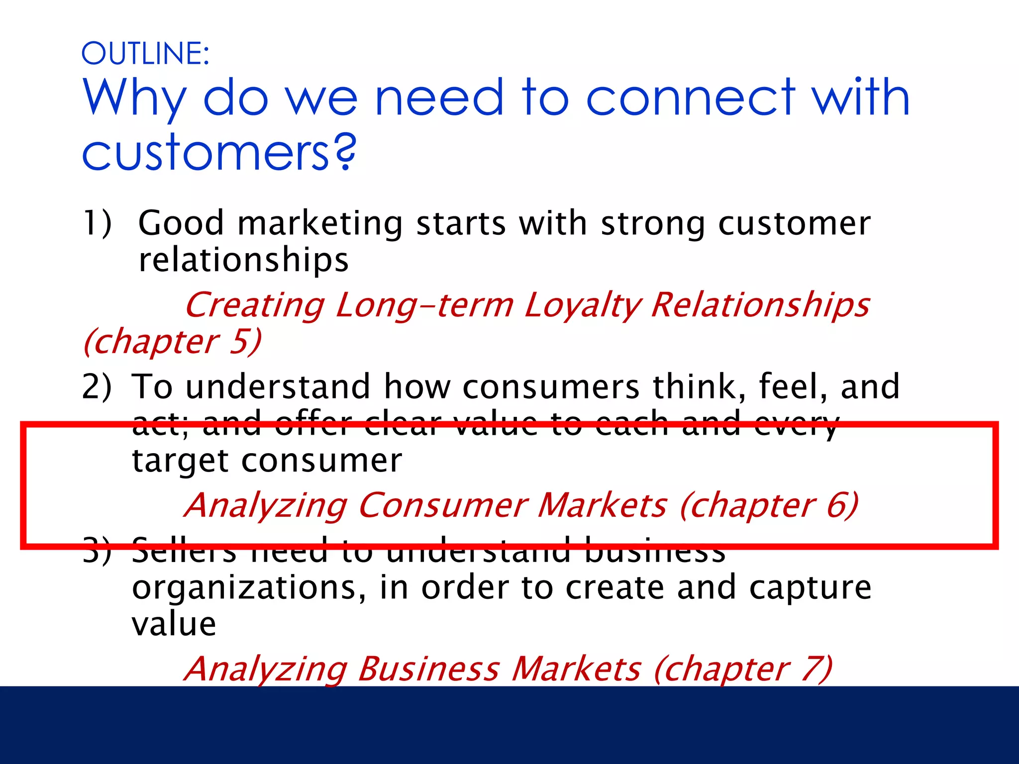 OUTLINE: 
Why do we need to connect with 
customers? 
1) Good marketing starts with strong customer 
relationships 
Creating Long-term Loyalty Relationships 
(chapter 5) 
2) To understand how consumers think, feel, and 
act; and offer clear value to each and every 
target consumer 
Analyzing Consumer Markets (chapter 6) 
3) Sellers need to understand business 
organizations, in order to create and capture 
value 
Analyzing Business Markets (chapter 7) 
 