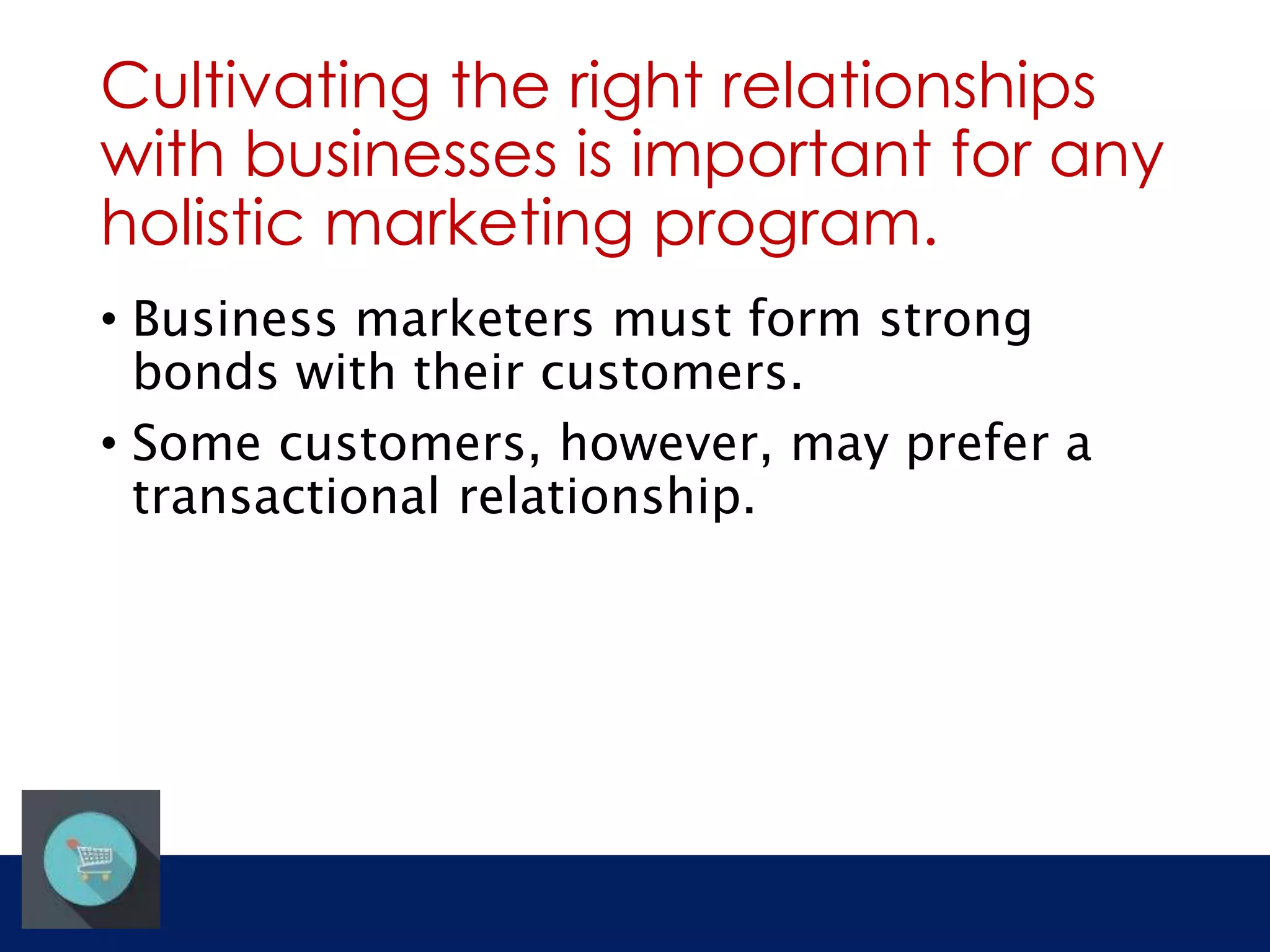 Cultivating the right relationships 
with businesses is important for any 
holistic marketing program. 
• Business marketers must form strong 
bonds with their customers. 
• Some customers, however, may prefer a 
transactional relationship. 
 