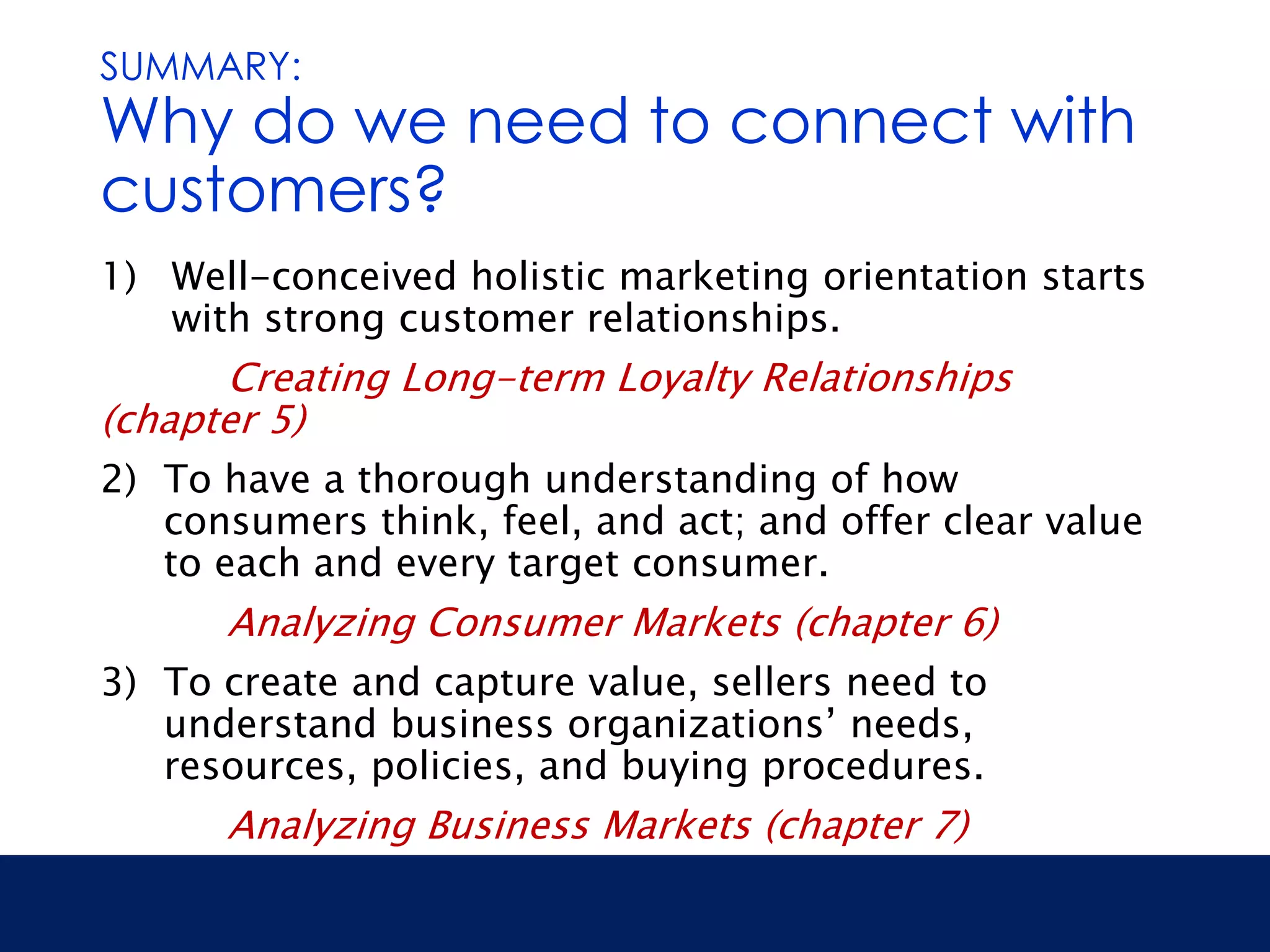 SUMMARY: 
Why do we need to connect with 
customers? 
1) Well-conceived holistic marketing orientation starts 
with strong customer relationships. 
Creating Long-term Loyalty Relationships 
(chapter 5) 
2) To have a thorough understanding of how 
consumers think, feel, and act; and offer clear value 
to each and every target consumer. 
Analyzing Consumer Markets (chapter 6) 
3) To create and capture value, sellers need to 
understand business organizations’ needs, 
resources, policies, and buying procedures. 
Analyzing Business Markets (chapter 7) 
 