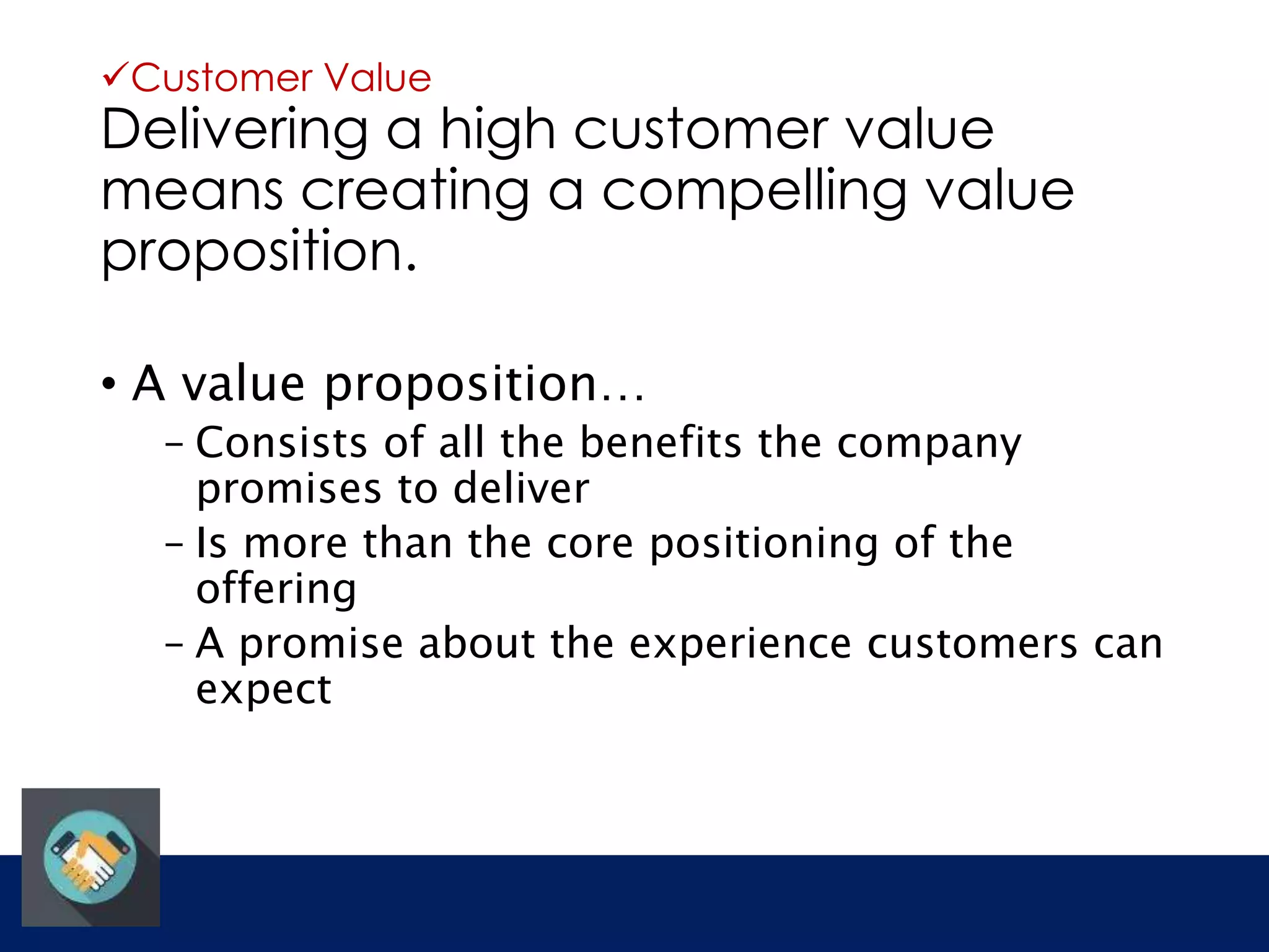 Customer Value 
Delivering a high customer value 
means creating a compelling value 
proposition. 
• A value proposition… 
– Consists of all the benefits the company 
promises to deliver 
– Is more than the core positioning of the 
offering 
– A promise about the experience customers can 
expect 
 