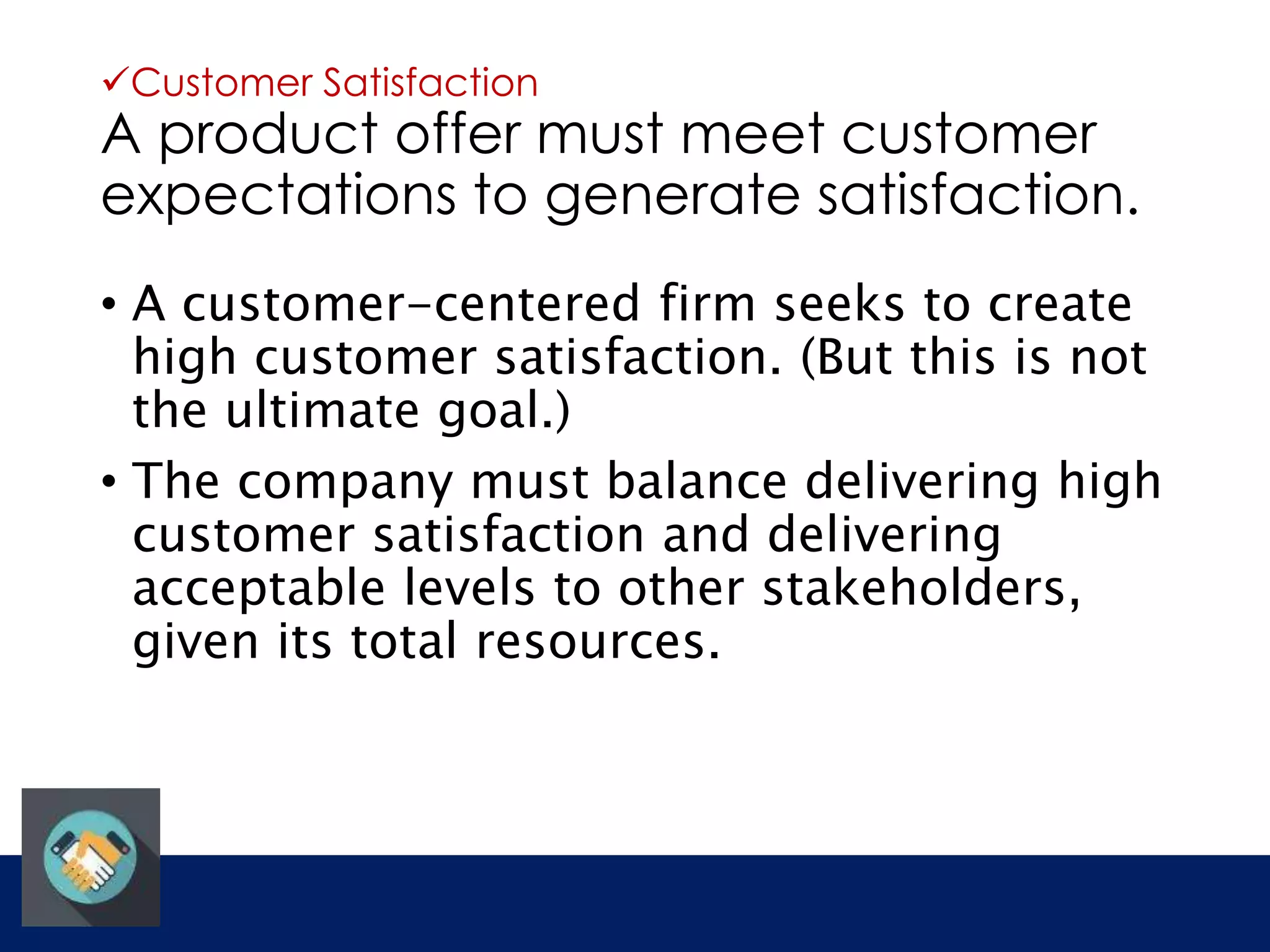 Customer Satisfaction 
A product offer must meet customer 
expectations to generate satisfaction. 
• A customer-centered firm seeks to create 
high customer satisfaction. (But this is not 
the ultimate goal.) 
• The company must balance delivering high 
customer satisfaction and delivering 
acceptable levels to other stakeholders, 
given its total resources. 
 