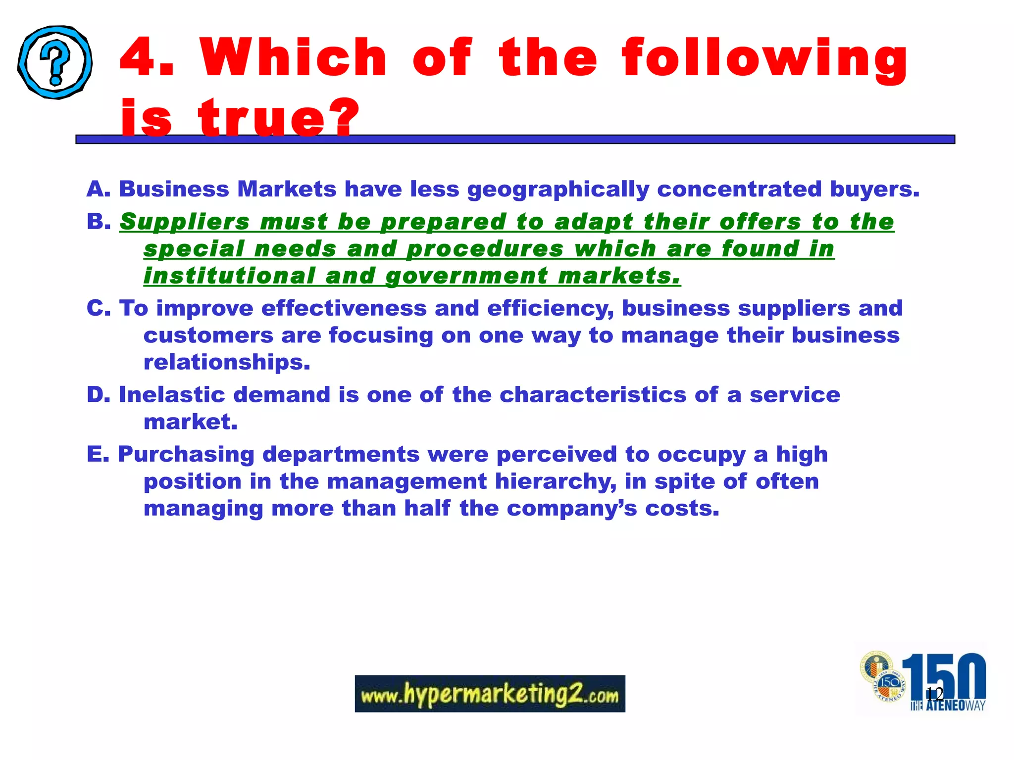 4. Which of the following is true? A. Business Markets have less geographically concentrated buyers. B.  Suppliers must be prepared to adapt their offers to the special needs and procedures which are found in institutional and government markets. C. To improve effectiveness and efficiency, business suppliers and customers are focusing on one way to manage their business relationships.  D. Inelastic demand is one of the characteristics of a service market.  E. Purchasing departments were perceived to occupy a high  position in the management hierarchy, in spite of often managing more than half the company’s costs. 