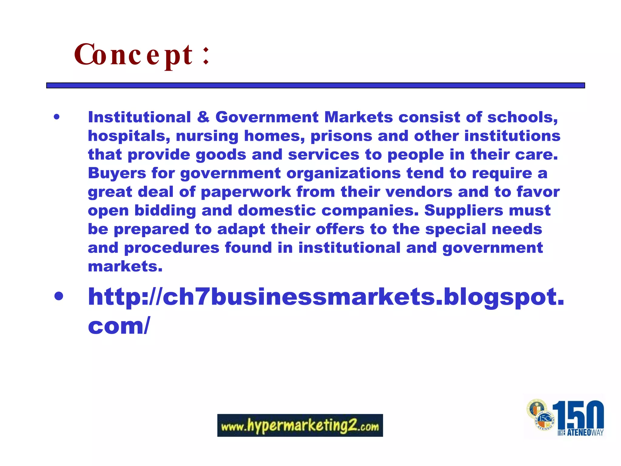 Concept: Institutional & Government Markets consist of schools, hospitals, nursing homes, prisons and other institutions that provide goods and services to people in their care. Buyers for government organizations tend to require a great deal of paperwork from their vendors and to favor open bidding and domestic companies. Suppliers must be prepared to adapt their offers to the special needs and procedures found in institutional and government markets. http://ch7businessmarkets.blogspot.com/ 