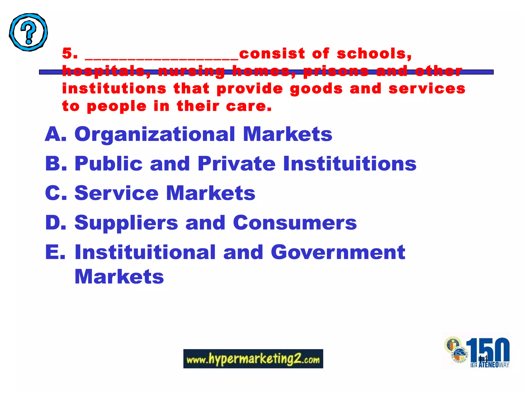 5. __________________consist of schools, hospitals, nursing homes, prisons and other institutions that provide goods and services to people in their care. Organizational Markets Public and Private Instituitions Service Markets Suppliers and Consumers Instituitional and Government Markets 
