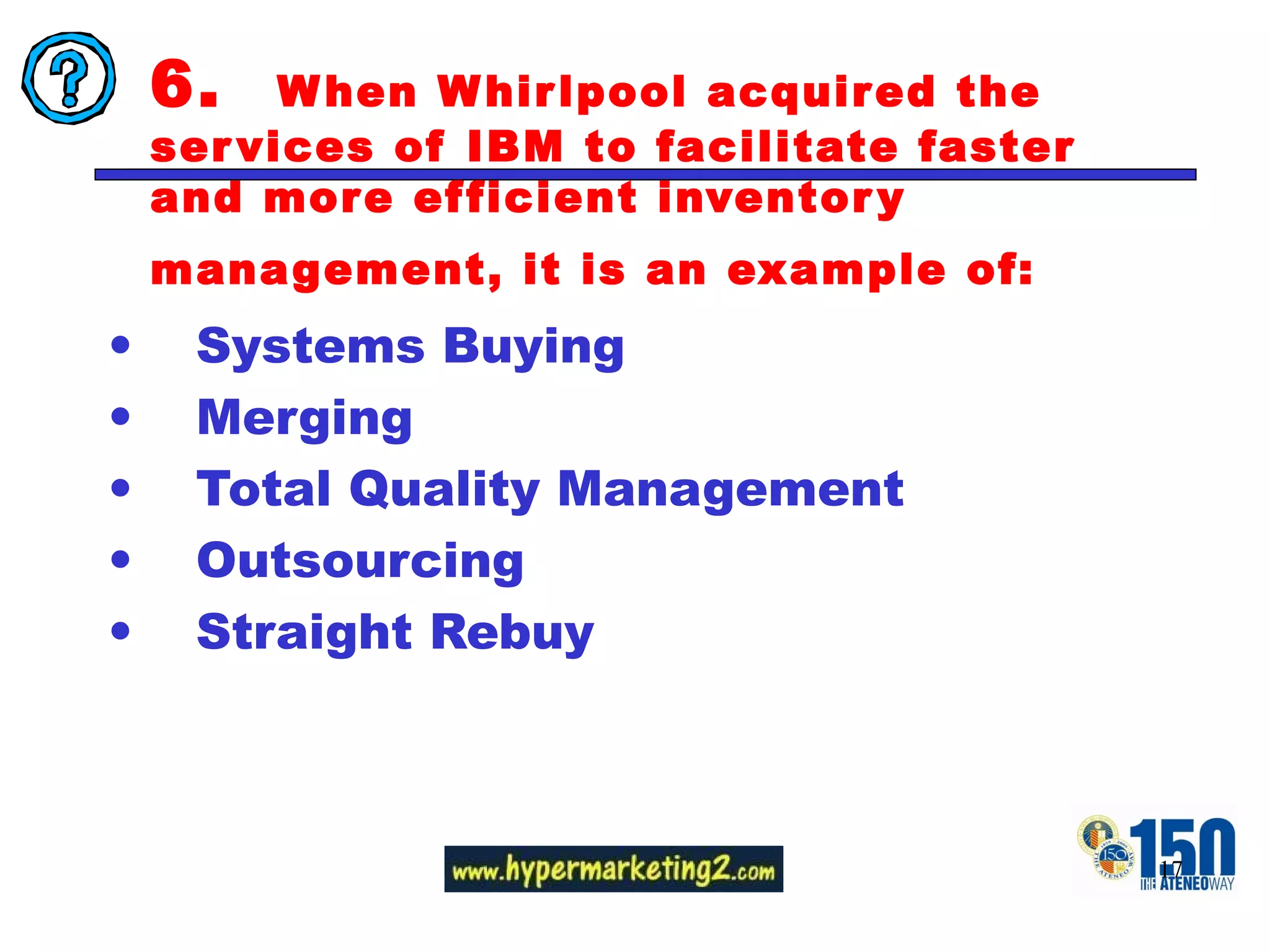 6.  When Whirlpool acquired the services of IBM to facilitate faster and more efficient inventory management, it is an example of:   Systems Buying Merging Total Quality Management Outsourcing Straight Rebuy  