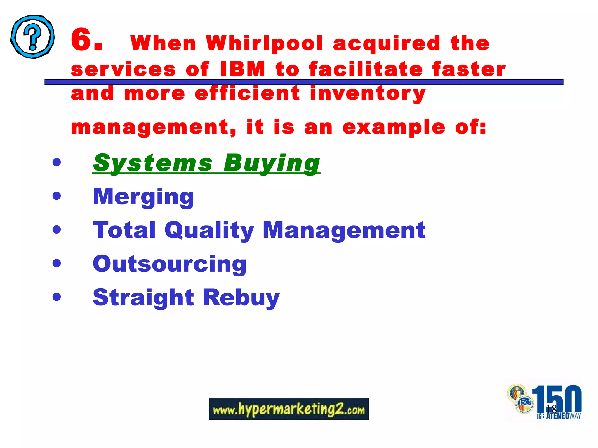 6.  When Whirlpool acquired the services of IBM to facilitate faster and more efficient inventory management, it is an example of:   Systems Buying Merging Total Quality Management Outsourcing Straight Rebuy  
