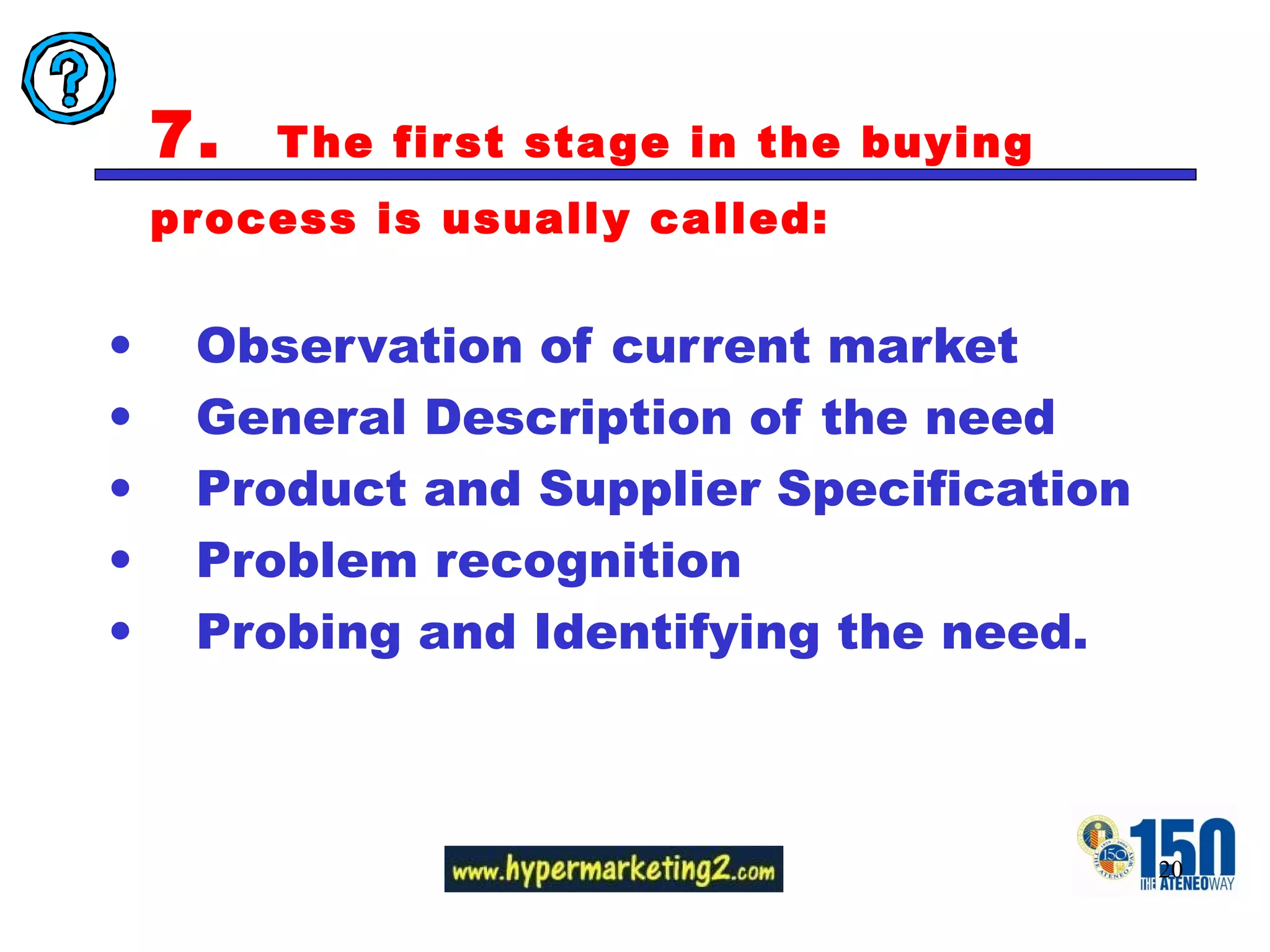 7.  The first stage in the buying process is usually called:  Observation of current market General Description of the need Product and Supplier Specification Problem recognition Probing and Identifying the need. 