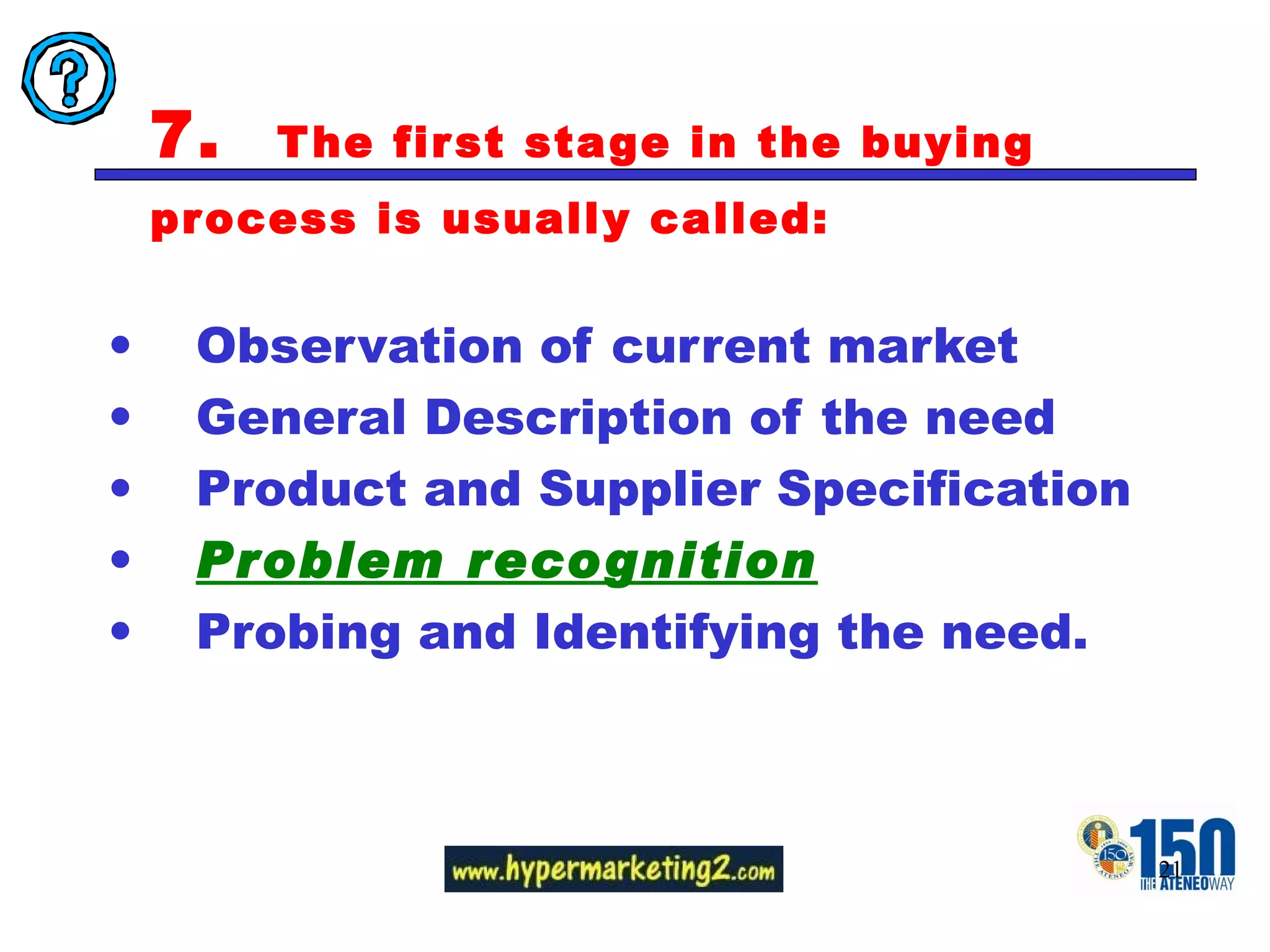 7.  The first stage in the buying process is usually called:  Observation of current market General Description of the need Product and Supplier Specification Problem recognition Probing and Identifying the need. 