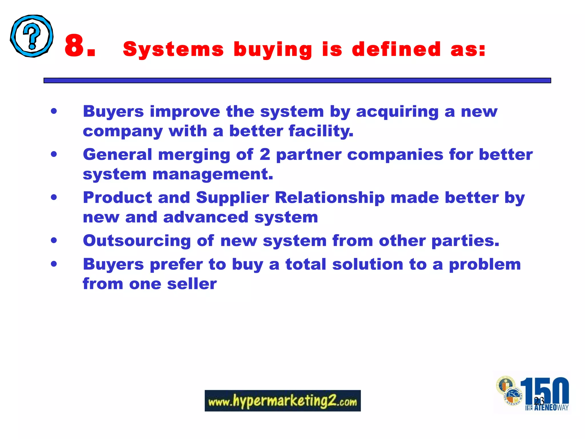 8.  Systems buying is defined as: Buyers improve the system by acquiring a new company with a better facility.  General merging of 2 partner companies for better system management.  Product and Supplier Relationship made better by new and advanced system Outsourcing of new system from other parties.  Buyers prefer to buy a total solution to a problem from one seller 