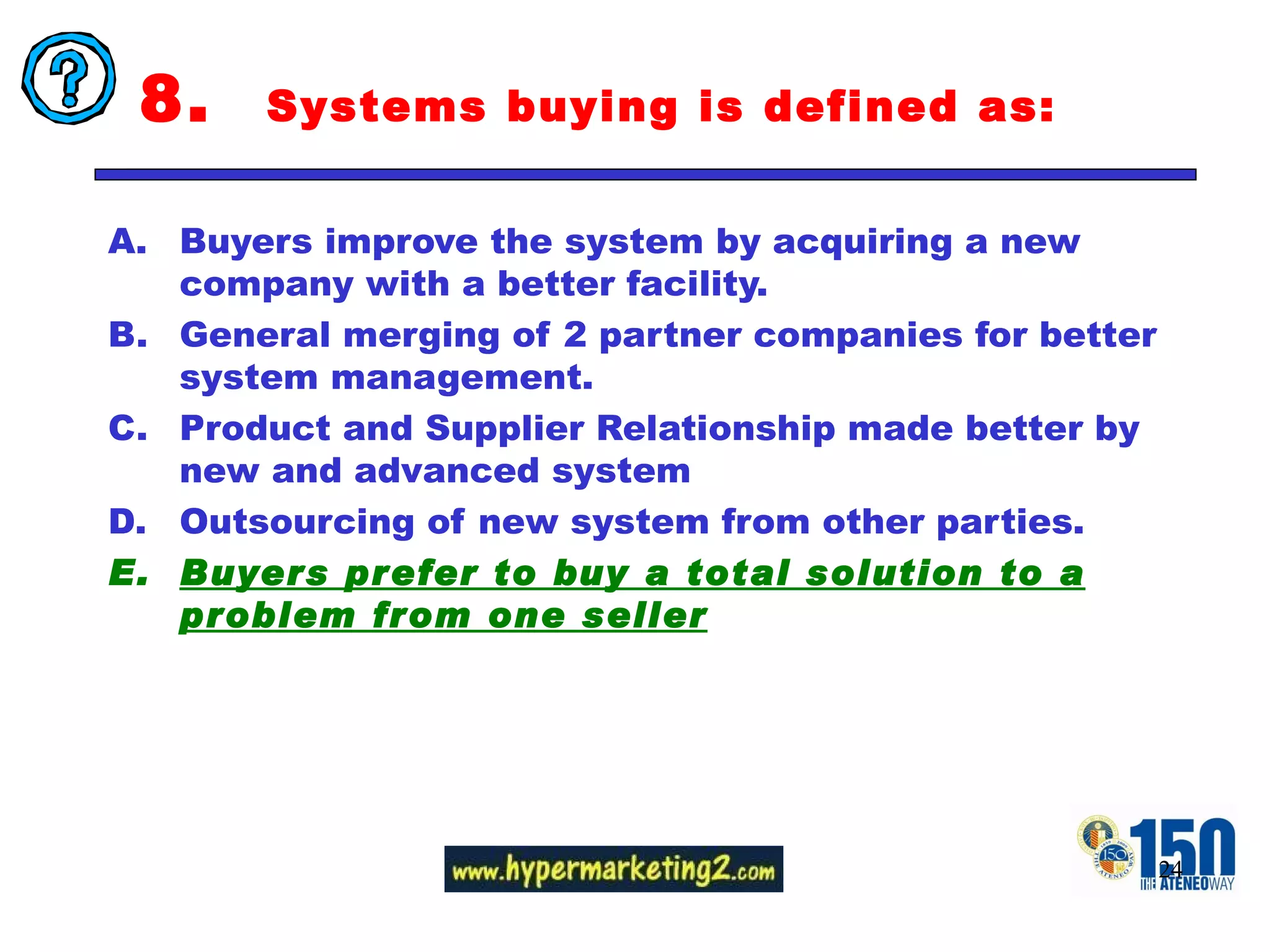8.  Systems buying is defined as: Buyers improve the system by acquiring a new company with a better facility.  General merging of 2 partner companies for better system management.  Product and Supplier Relationship made better by new and advanced system Outsourcing of new system from other parties.  Buyers prefer to buy a total solution to a problem from one seller 